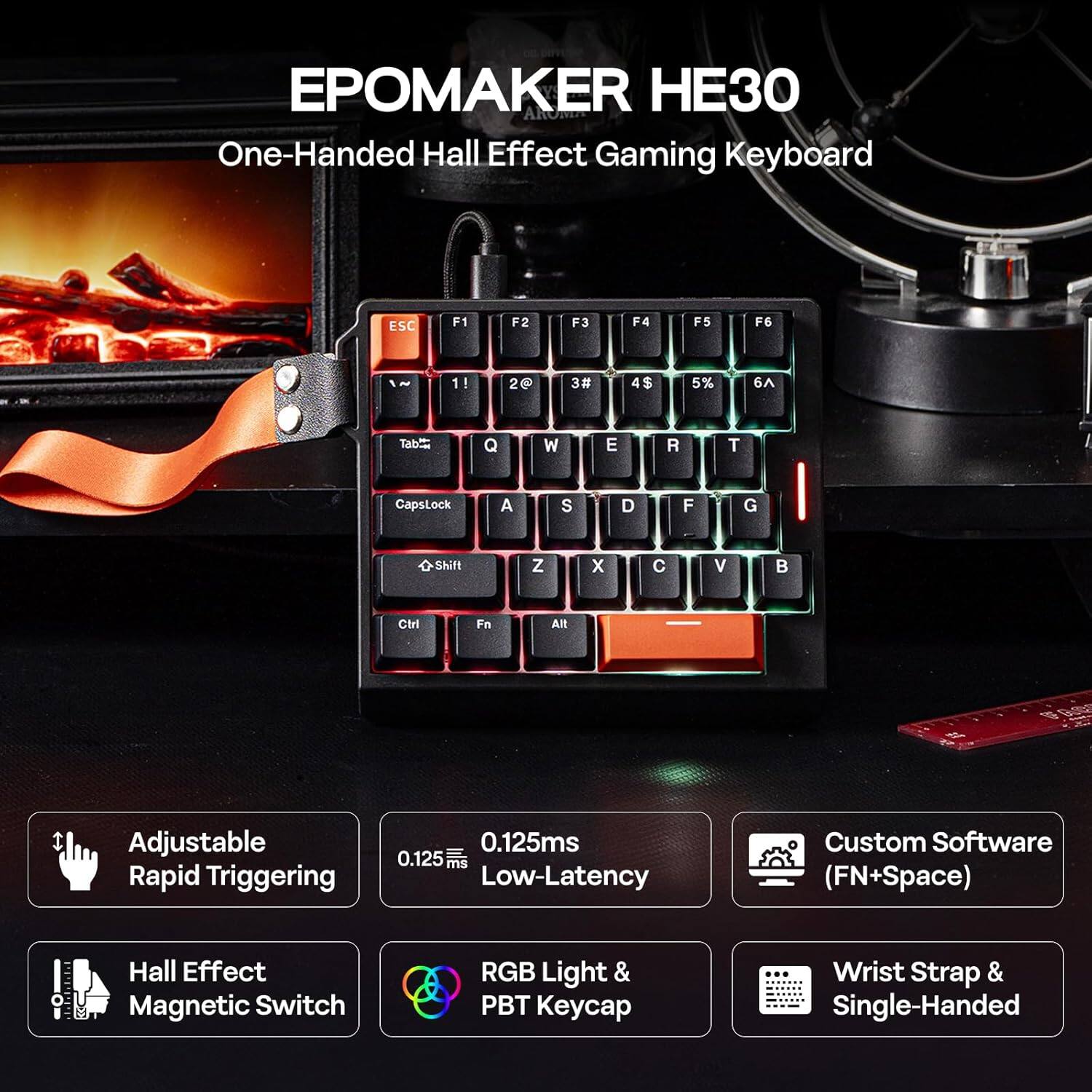EPOMAKER HE30  
One-Handed Hall Effect Gaming Keyboard  

Adjustable Rapid Triggering  
0.125ms Low-Latency  
Hall Effect Magnetic Switch  
RGB Light & PBT Keycap  
Custom Software (FN+Space)  
Wrist Strap & Single-Handed  

ESC F1 F2 F3 F4 F5 F6  
1! 2@ 3# 4$ 5% 6^  
Tab Q W E R T  
CapsLock A S D F G  
Shift Z X C V  
Ctrl Fn Alt