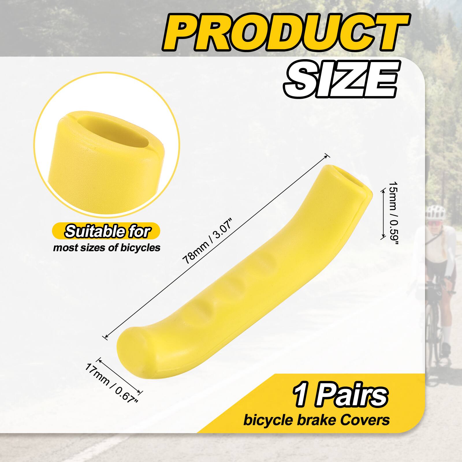 PRODUCT SIZE

Suitable for most sizes of bicycles

I 3.07" 78mm 15mm / 0.59" 1 17mm I 0.67" 1

1 Pairs bicycle brake Covers