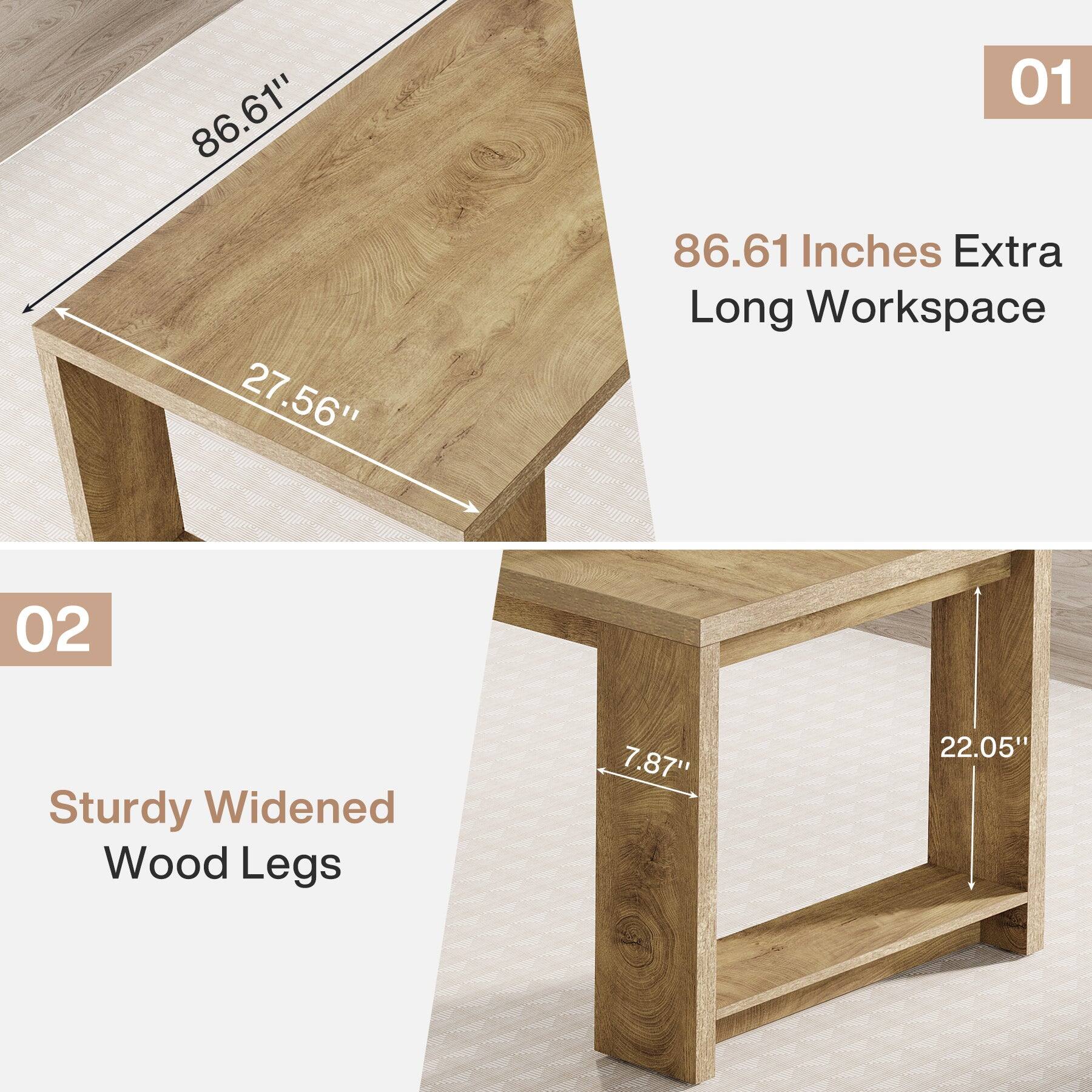 86.61" 27.56"
01 86.61 Inches Extra Long Workspace
02
Sturdy Widened Wood Legs
7.87"
22.05"