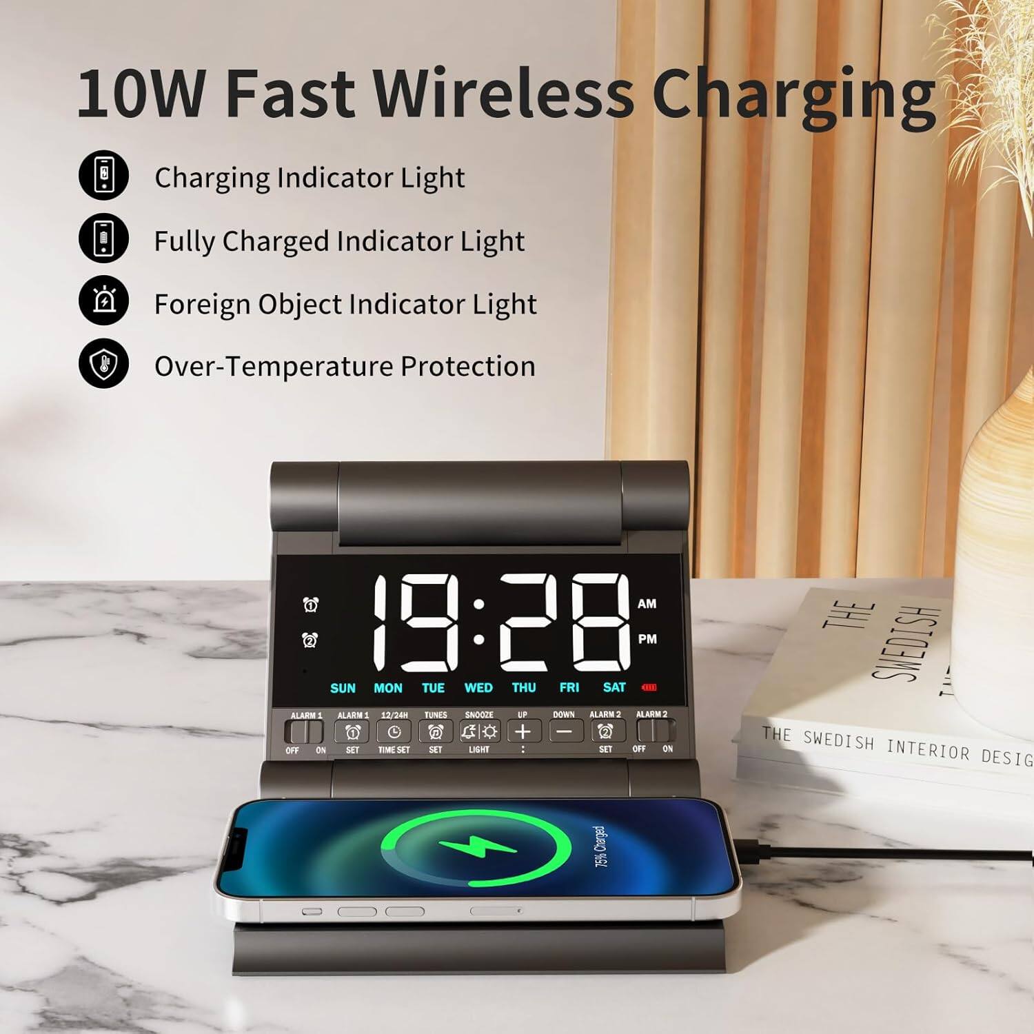 10W Fast Wireless Charging

- Charging Indicator Light
- Fully Charged Indicator Light
- Foreign Object Indicator Light
- Over-Temperature Protection

AM 19:28 PM

SUN MON TUE WED THU FRI SAT

ALARM 1 12/24 TUNES SNOOZE ALARM 2

OFF ON SET TIME SET LIGHT

THE SWEDISH INTERIOR DESIGN