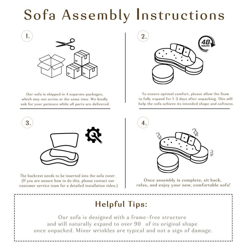 Sofa Assembly Instructions

1. Our sofa is shipped in 4 separate packages, which may not arrive at the same time. We kindly ask for your patience while all parts are delivered.

2. To ensure optimal comfort, please allow the foam to fully expand for 1-2 days after unpacking. This will help the sofa achieve its intended shape and softness.

3. The backrest needs to be inserted into the sofa cover. (If you are unsure how to do this, please contact our customer service team for a detailed installation video.)

4. Once assembly is complete, sit back, relax, and enjoy your new, comfortable sofa!

Helpful Tips:
Our sofa is designed with a frame-free structure and will naturally expand to over 90% of its original shape once unpacked. Minor wrinkles are typical and not a sign of damage.