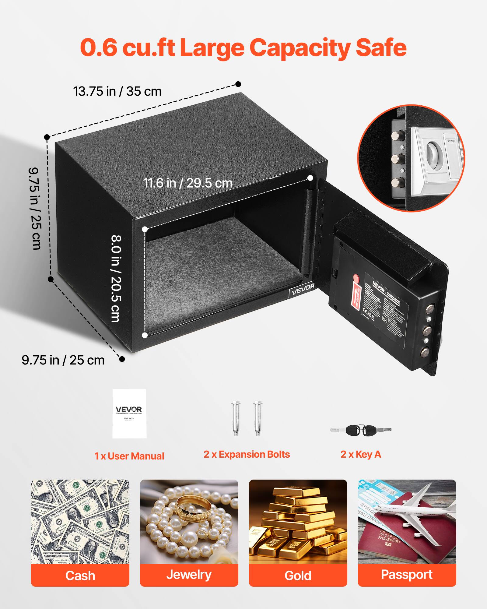 0.6 cu.ft Large Capacity Safe

13.75 in / 35 cm  
9.75 in / 25 cm  
8.0 in / 20.5 cm  
11.6 in / 29.5 cm

VEVOR

1 x User Manual  
2 x Expansion Bolts  
2 x Key A

Cash  
Jewelry  
Gold  
Passport