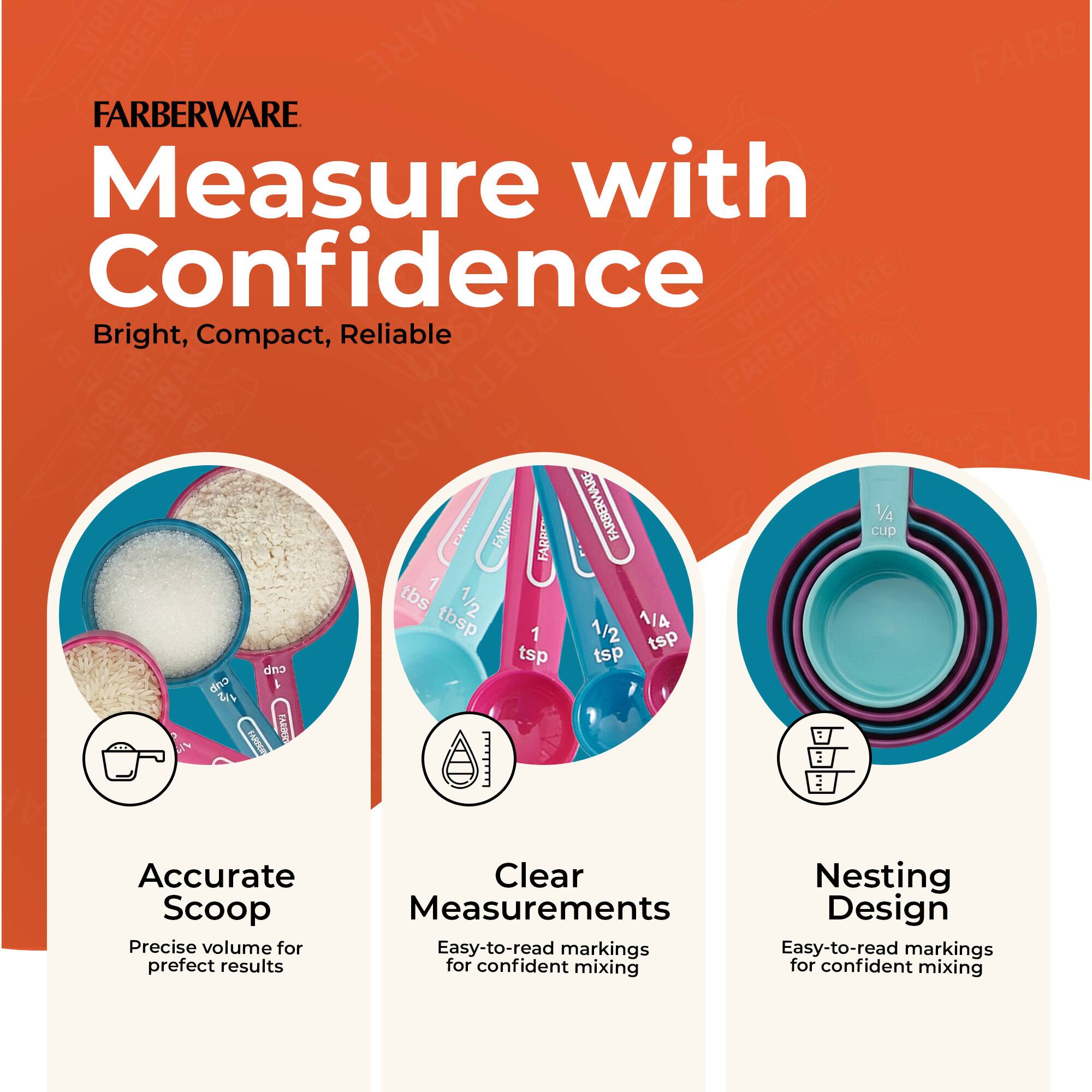 FARBERWARE  
Measure with Confidence  
Bright, Compact, Reliable  

Accurate Scoop  
Precise volume for perfect results  

Clear Measurements  
Easy-to-read markings for confident mixing  

Nesting Design  
Easy-to-read markings for confident mixing