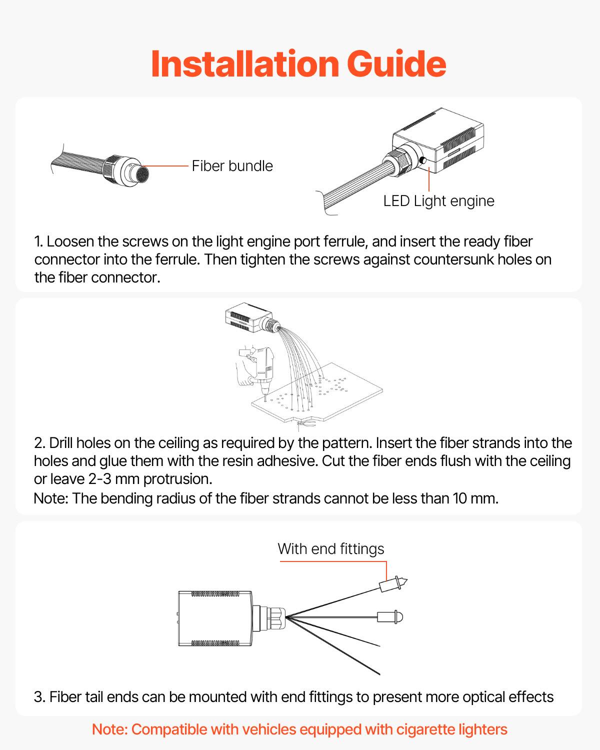 Installation Guide

1. Loosen the screws on the light engine port ferrule, and insert the ready fiber connector into the ferrule. Then tighten the screws against countersunk holes on the fiber connector.

2. Drill holes on the ceiling as required by the pattern. Insert the fiber strands into the holes and glue them with the resin adhesive. Cut the fiber ends flush with the ceiling or leave 2-3 mm protrusion.

Note: The bending radius of the fiber strands cannot be less than 10 mm.

3. Fiber tail ends can be mounted with end fittings to present more optical effects

Note: Compatible with vehicles equipped with cigarette lighters