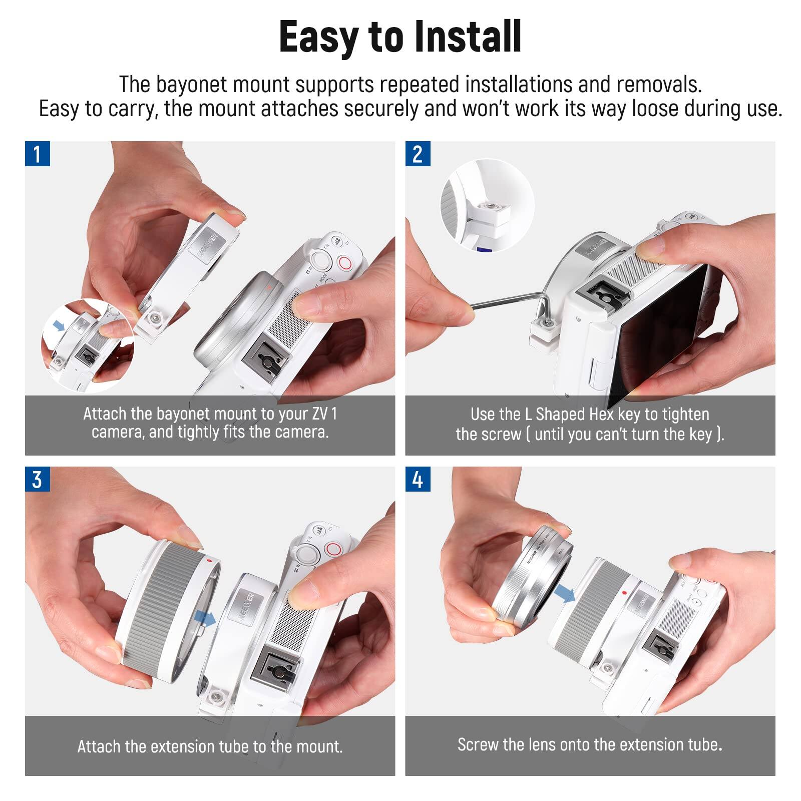 Easy to Install

The bayonet mount supports repeated installations and removals. Easy to carry, the mount attaches securely and won't work its way loose during use.

1. Attach the bayonet mount to your ZV 1 camera, and tightly fits the camera.
2. Use the L Shaped Hex key to tighten the screw until you can't turn the key.
3. Attach the extension tube to the mount.
4. Screw the lens onto the extension tube.