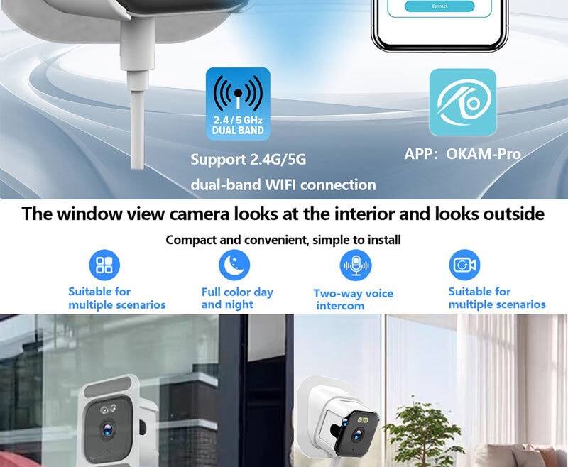 Connect 2.4/5 GHz DUAL BAND  
APP: OKAM-Pro  
Support 2.4G/5G dual-band WIFI connection  

The window view camera looks at the interior and looks outside  
Compact and convenient, simple to install  

Suitable for multiple scenarios  
Full color day and night  
Two-way voice intercom  
Suitable for multiple scenarios