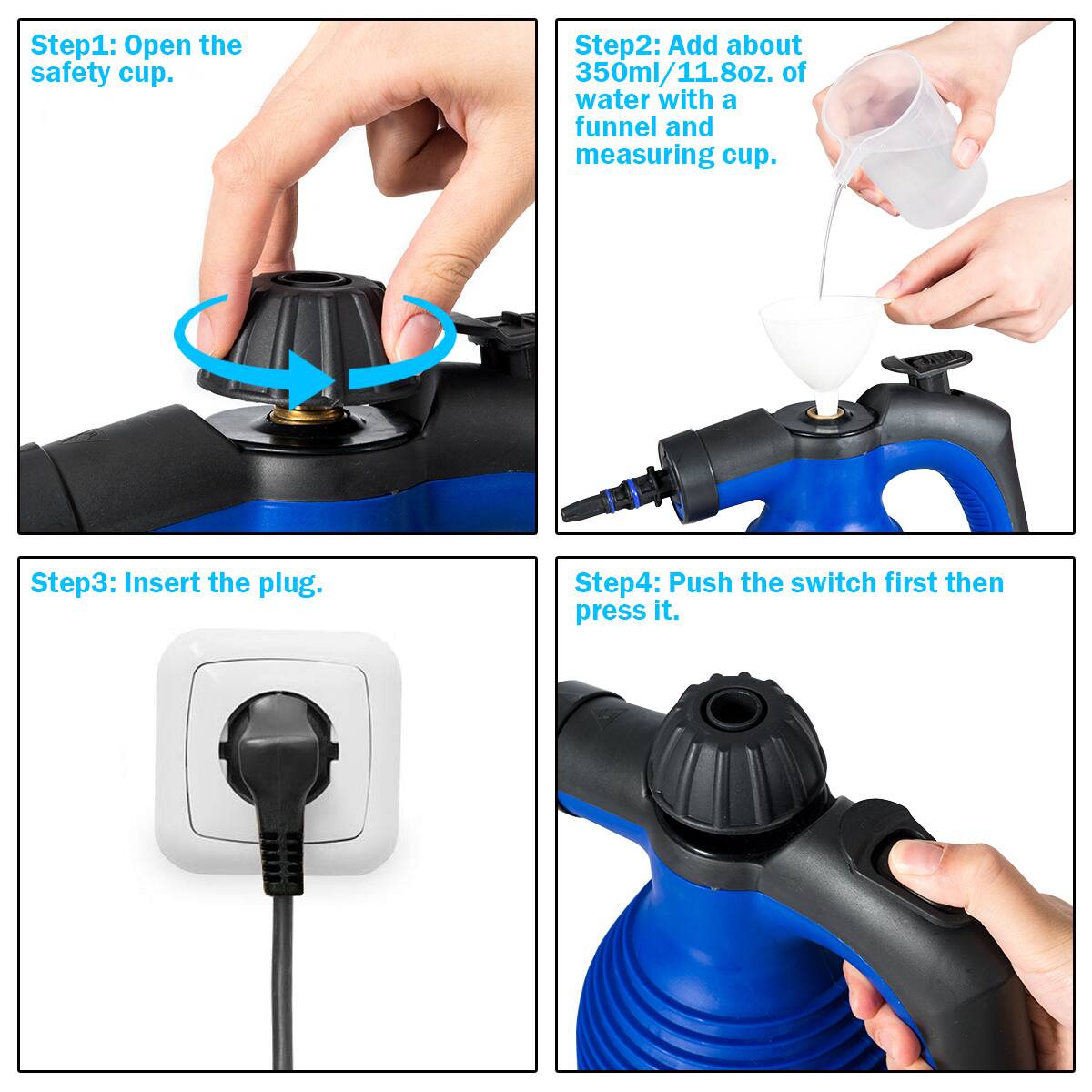 Step1: Open the safety cup.

Step2: Add about 350ml/11.8oz. of water with a funnel and measuring cup.

Step3: Insert the plug.

Step4: Push the switch first then press it.