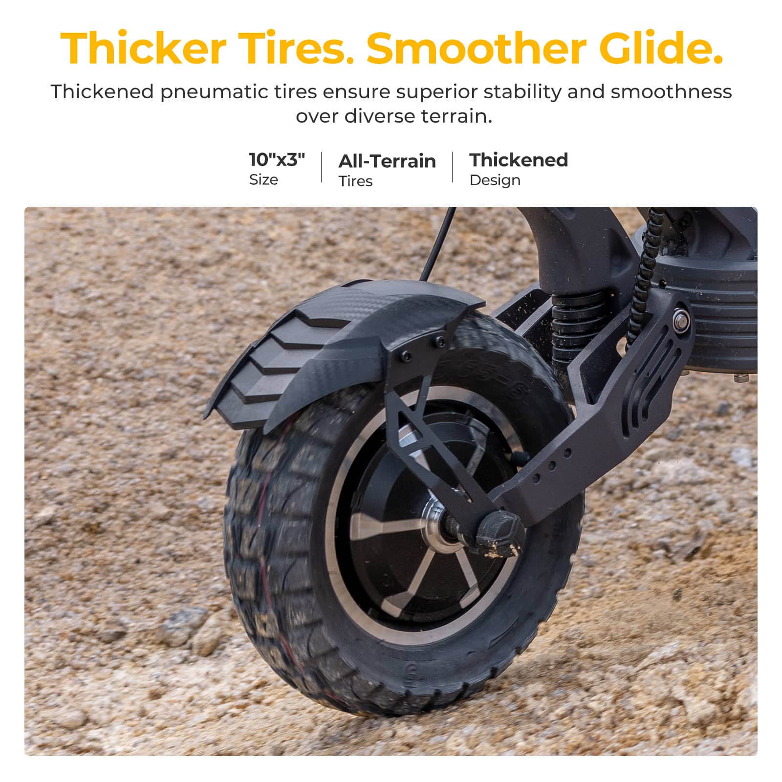 Thicker Tires. Smoother Glide. Thickened pneumatic tires ensure superior stability and smoothness over diverse terrain. 10"x3" All-Terrain Thickened Size Tires Design.