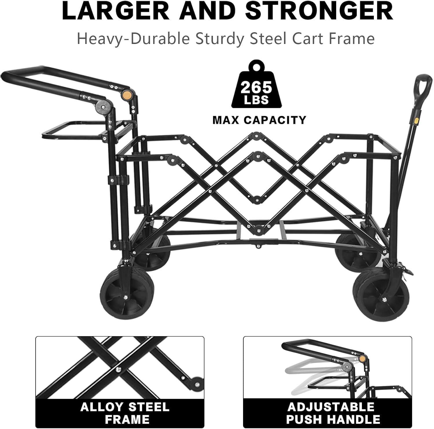Larger and Stronger  
Heavy-Durable Sturdy Steel Cart Frame  
265 LBS MAX CAPACITY  
ALLOY STEEL FRAME  
ADJUSTABLE PUSH HANDLE
