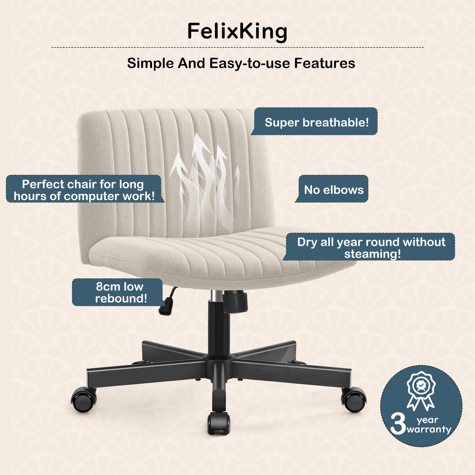 FelixKing

Simple And Easy-to-use Features

- Super breathable!
- No elbows
- Dry all year round without steaming!
- 8cm low rebound!
- Perfect chair for long hours of computer work!
- 3 year warranty