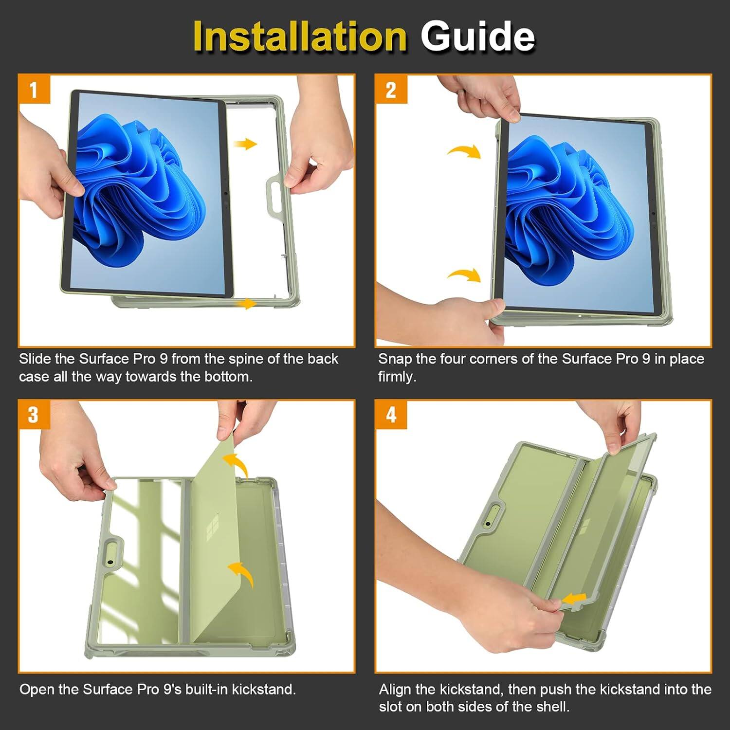 Installation Guide

1. Slide the Surface Pro 9 from the spine of the back case all the way towards the bottom.
2. Snap the four corners of the Surface Pro 9 in place firmly.
3. Open the Surface Pro 9's built-in kickstand.
4. Align the kickstand, then push the kickstand into the slot on both sides of the shell.