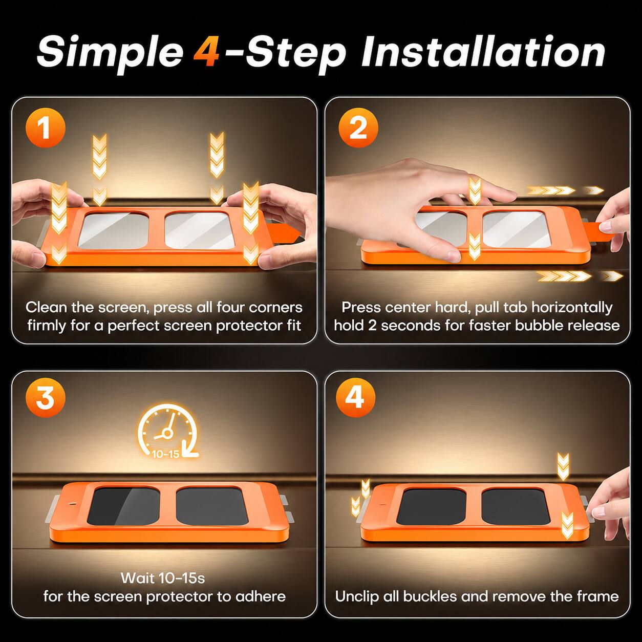 Simple 4-Step Installation

1. Clean the screen, press all four corners firmly for a perfect screen protector fit
2. Press center hard, pull tab horizontally hold 2 seconds for faster bubble release
3. Wait 10-15s for the screen protector to adhere
4. Unclip all buckles and remove the frame