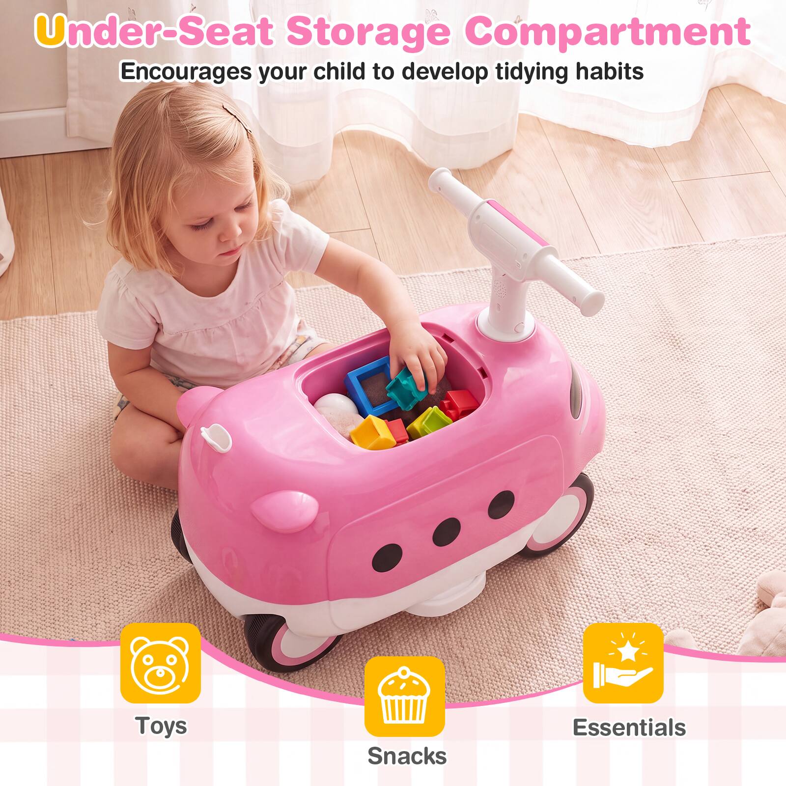 Under-Seat Storage Compartment  
Encourages your child to develop tidying habits

Toys  
Snacks  
Essentials