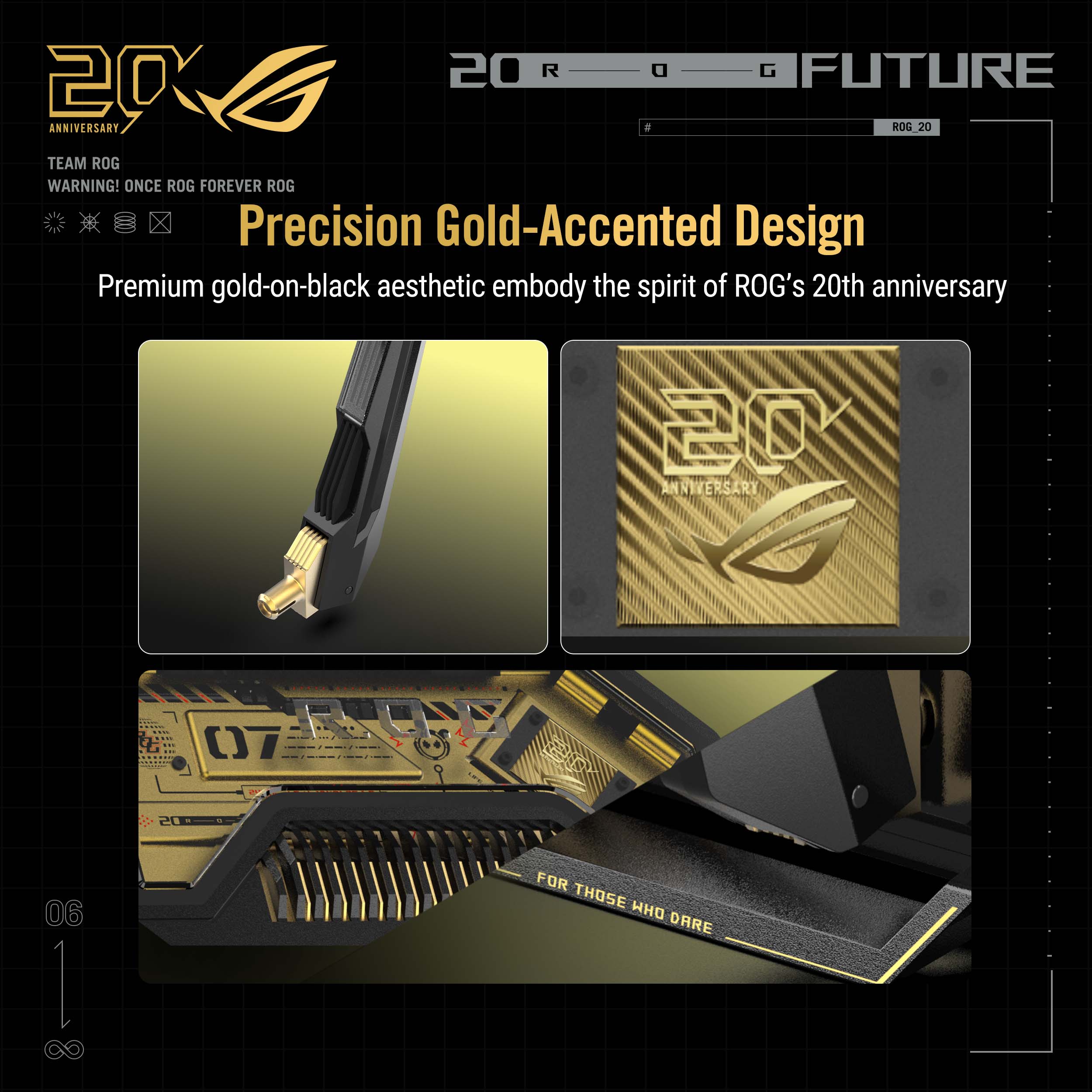 20 ROG FUTURE 20 ANNIVERSARY  
ROG 20 TEAM ROG  
WARNING! ONCE ROG FOREVER ROG  
Precision Gold-Accented Design  
Premium gold-on-black aesthetic embody the spirit of ROG's 20th anniversary  

FOR THOSE WHO DARE
