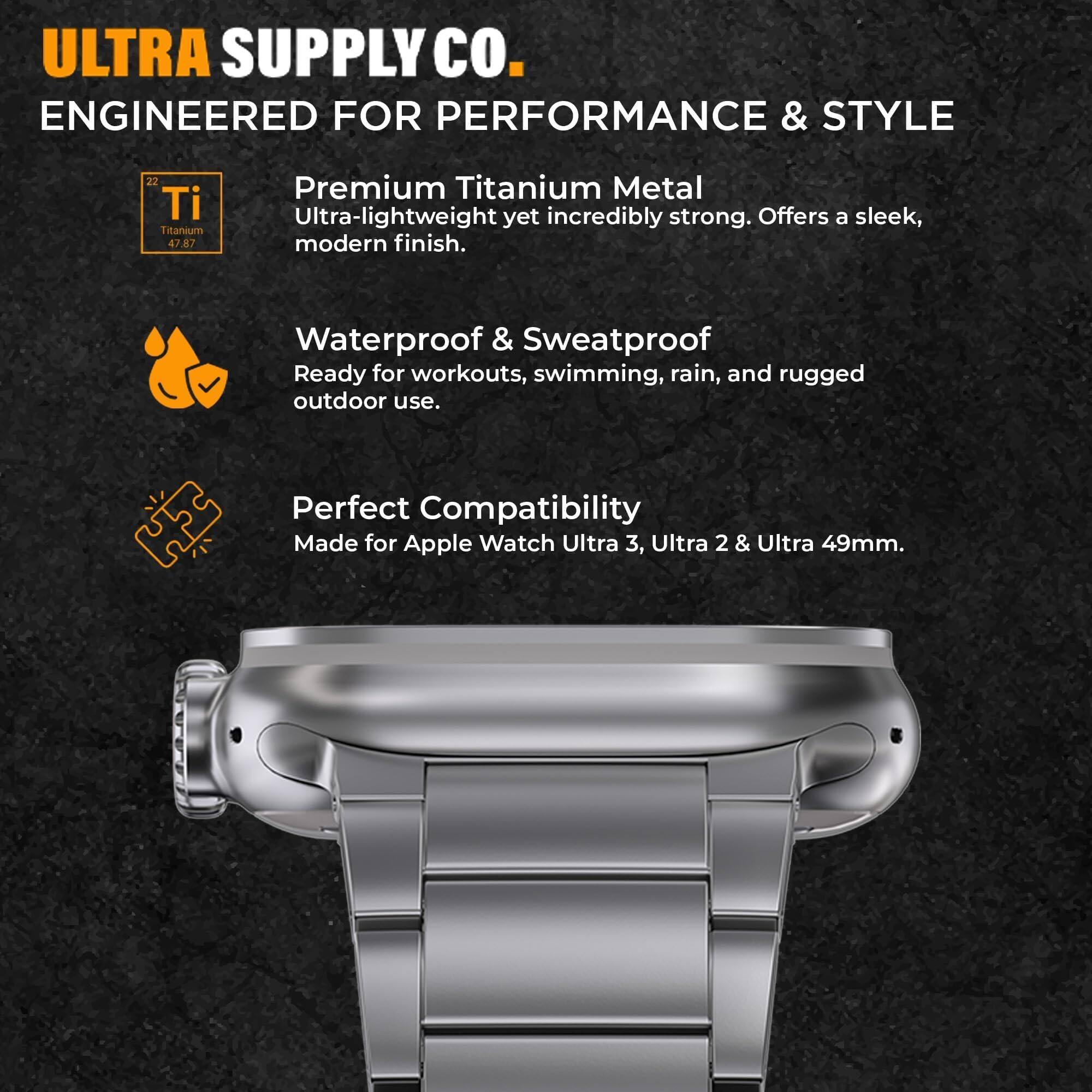 ULTRA SUPPLY CO.  
ENGINEERED FOR PERFORMANCE & STYLE  

Premium Titanium Metal  
Ultra-lightweight yet incredibly strong. Offers a sleek, modern finish.  

Waterproof & Sweatproof  
Ready for workouts, swimming, rain, and rugged outdoor use.  

Perfect Compatibility  
Made for Apple Watch Ultra 3, Ultra 2 & Ultra 49mm.