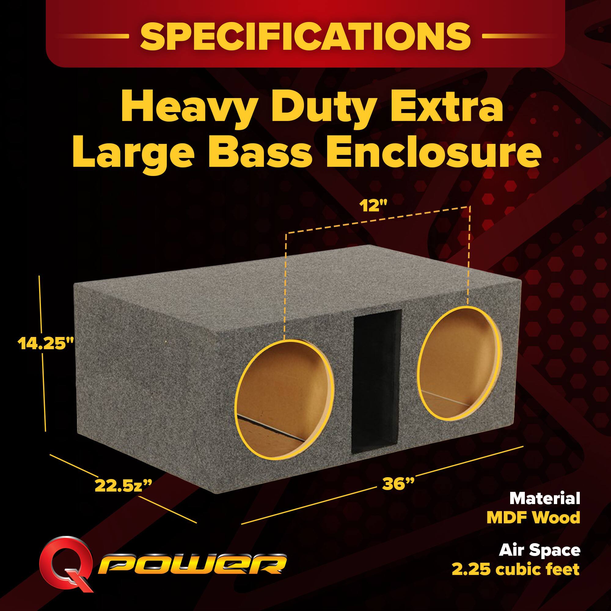 SPECIFICATIONS  
Heavy Duty Extra Large Bass Enclosure  
12" x 14.25" x 22.5" x 36"  
Material: MDF Wood  
Air Space: 2.25 cubic feet