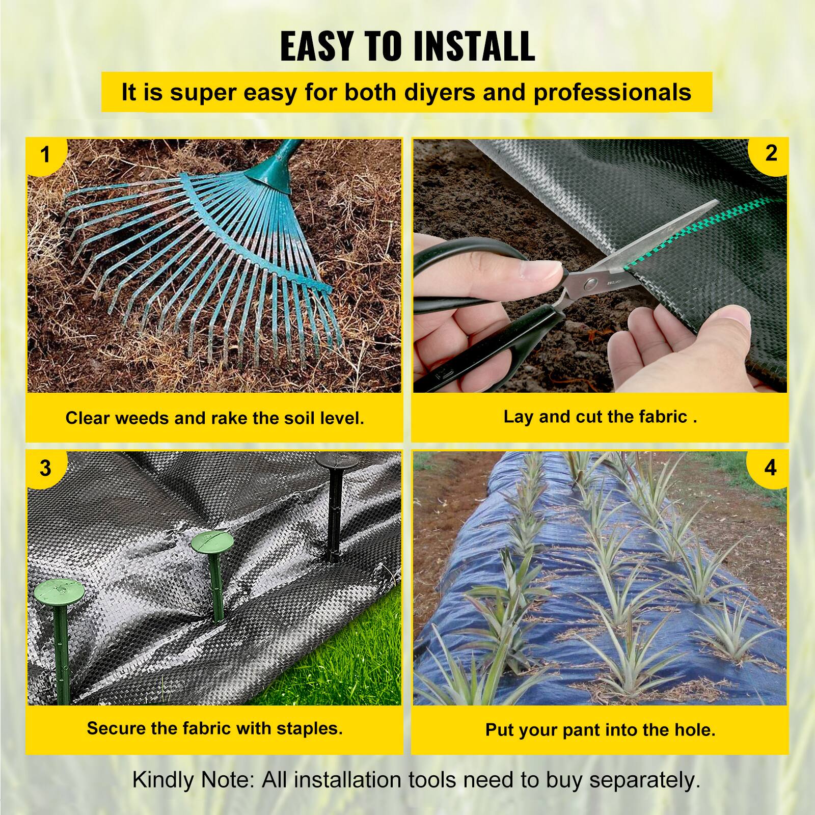 EASY TO INSTALL
It is super easy for both diyers and professionals
1. Clear weeds and rake the soil level.
2. Lay and cut the fabric.
3. Secure the fabric with staples.
4. Put your pant into the hole.
Kindly Note: All installation tools need to buy separately.