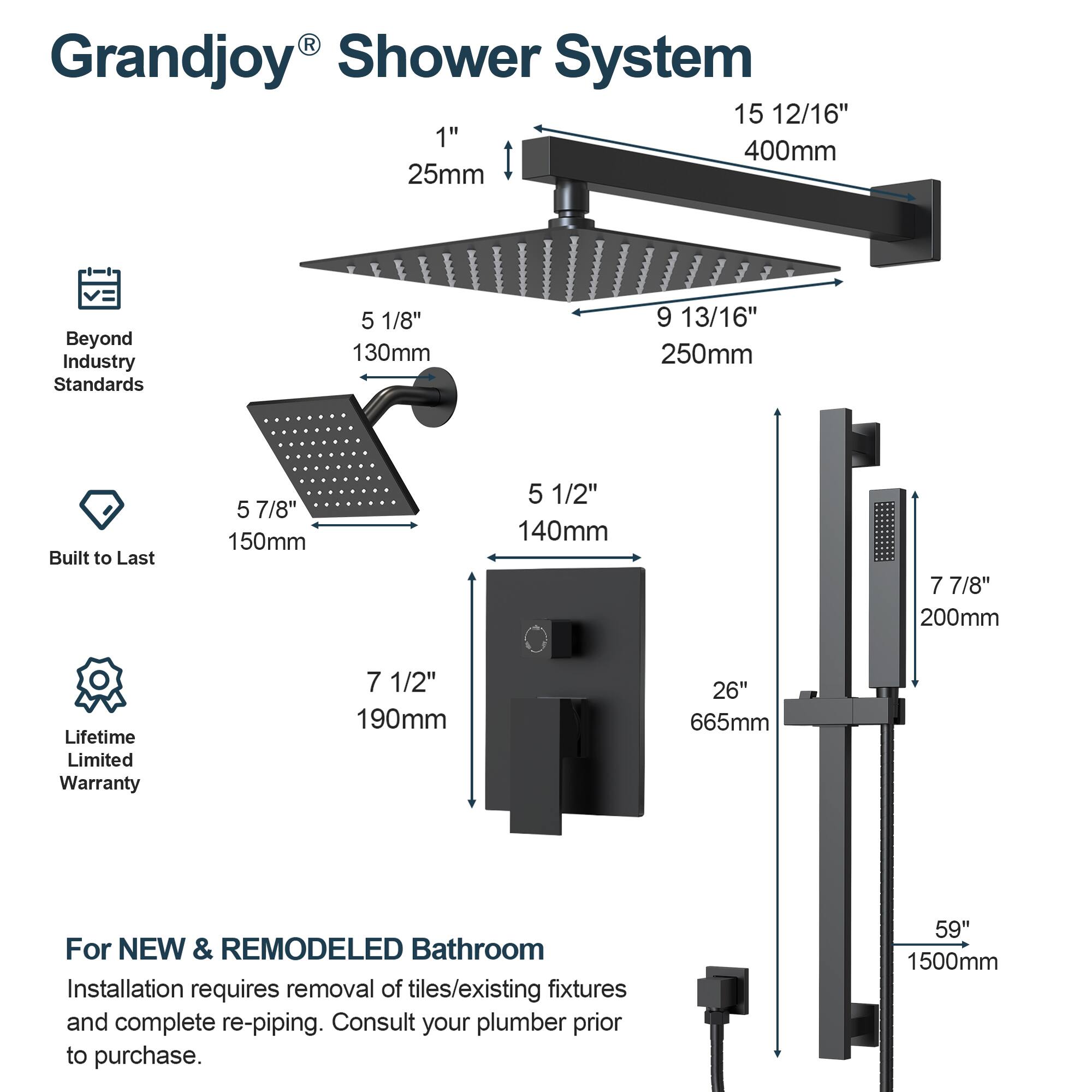 Grandjoy® Shower System

Beyond Industry Standards
- 1" 25mm
- 5 1/8" 130mm
- 5 7/8" 150mm
- 5 1/2" 140mm
- 7 1/2" 190mm

Built to Last
- 9 13/16" 250mm
- 7 7/8" 200mm

Lifetime Limited Warranty
- 15 12/16" 400mm
- 26" 665mm
- 59" 1500mm

For NEW & REMODELED Bathroom
Installation requires removal of tiles/existing fixtures and complete re-piping. Consult your plumber prior to purchase.