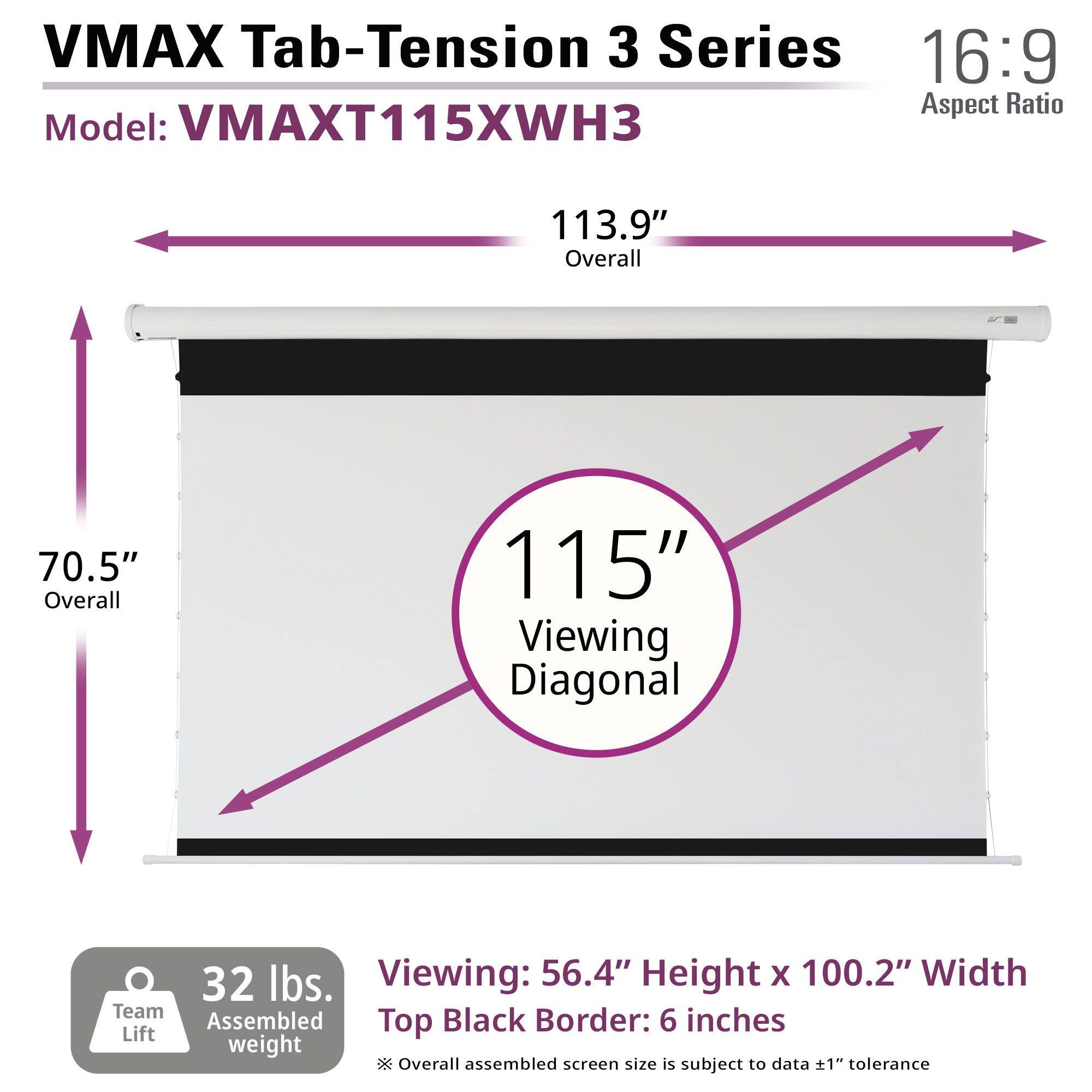 VMAX Tab-Tension 3 Series  
Model: VMAXT115XWH3  
16:9 Aspect Ratio  

113.9" Overall  
70.5" Overall  
115" Viewing Diagonal  

32 lbs. Team Assembled weight  

Viewing: 56.4" Height x 100.2" Width  
Top Black Border: 6 inches  

Overall assembled screen size is subject to data ±1" tolerance