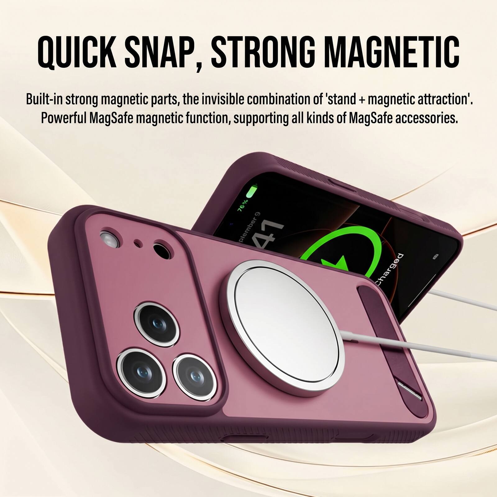 QUICK SNAP, STRONG MAGNETIC

Built-in strong magnetic parts, the invisible combination of 'stand + magnetic attraction'. Powerful MagSafe magnetic function, supporting all kinds of MagSafe accessories.