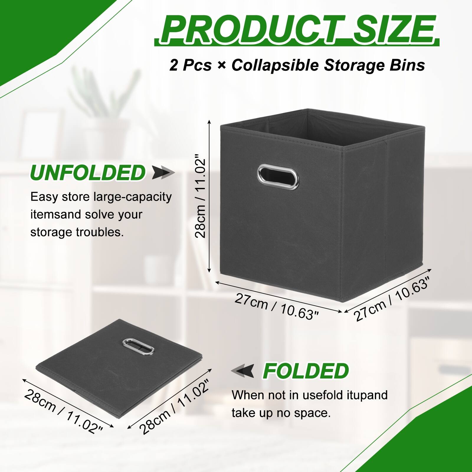 PRODUCT SIZE  
2 Pcs x Collapsible Storage Bins  

UNFOLDED  
11.02"  
28cm x 27cm x 27cm  

FOLDED  
11.02"  
28cm x 28cm x 11.02"  

Easy store large-capacity items and solve your storage troubles.  
When not in use, fold it up and take up no space.