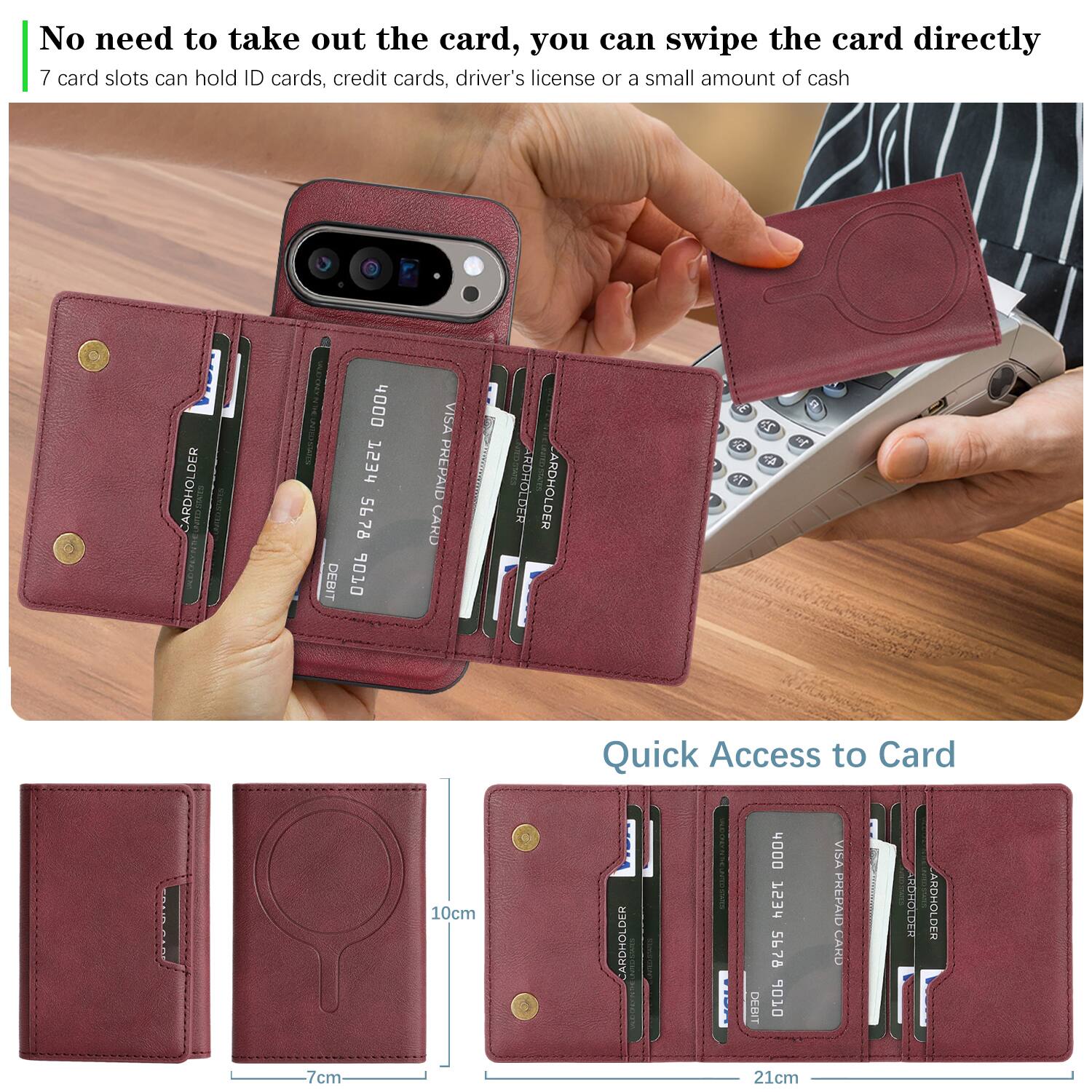 No need to take out the card, you can swipe the card directly  
7 card slots can hold ID cards, credit cards, driver's license or a small amount of cash  

CARDHOLDER  
4000 753 5678  
DEBIT 6 VISA PREPAID CARD  

CARDHOLDER  
4000 753 5678  
DEBIT 6 VISA PREPAID  

Quick Access to Card  
10cm  
7cm  
21cm