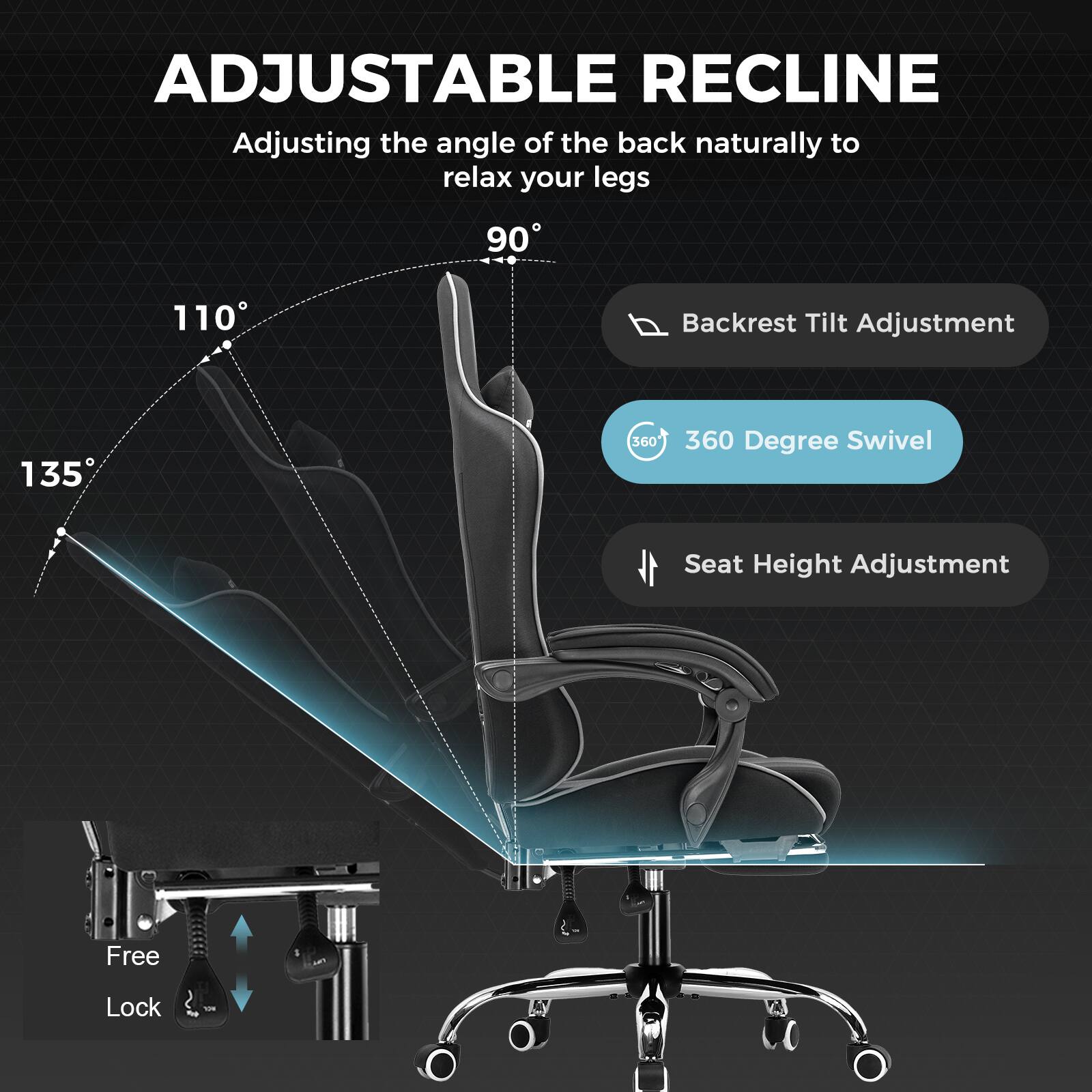 ADJUSTABLE RECLINE

Adjusting the angle of the back naturally to relax your legs

- Backrest Tilt Adjustment
- 360 Degree Swivel
- Seat Height Adjustment
- Free Lock

135°
110°
90°