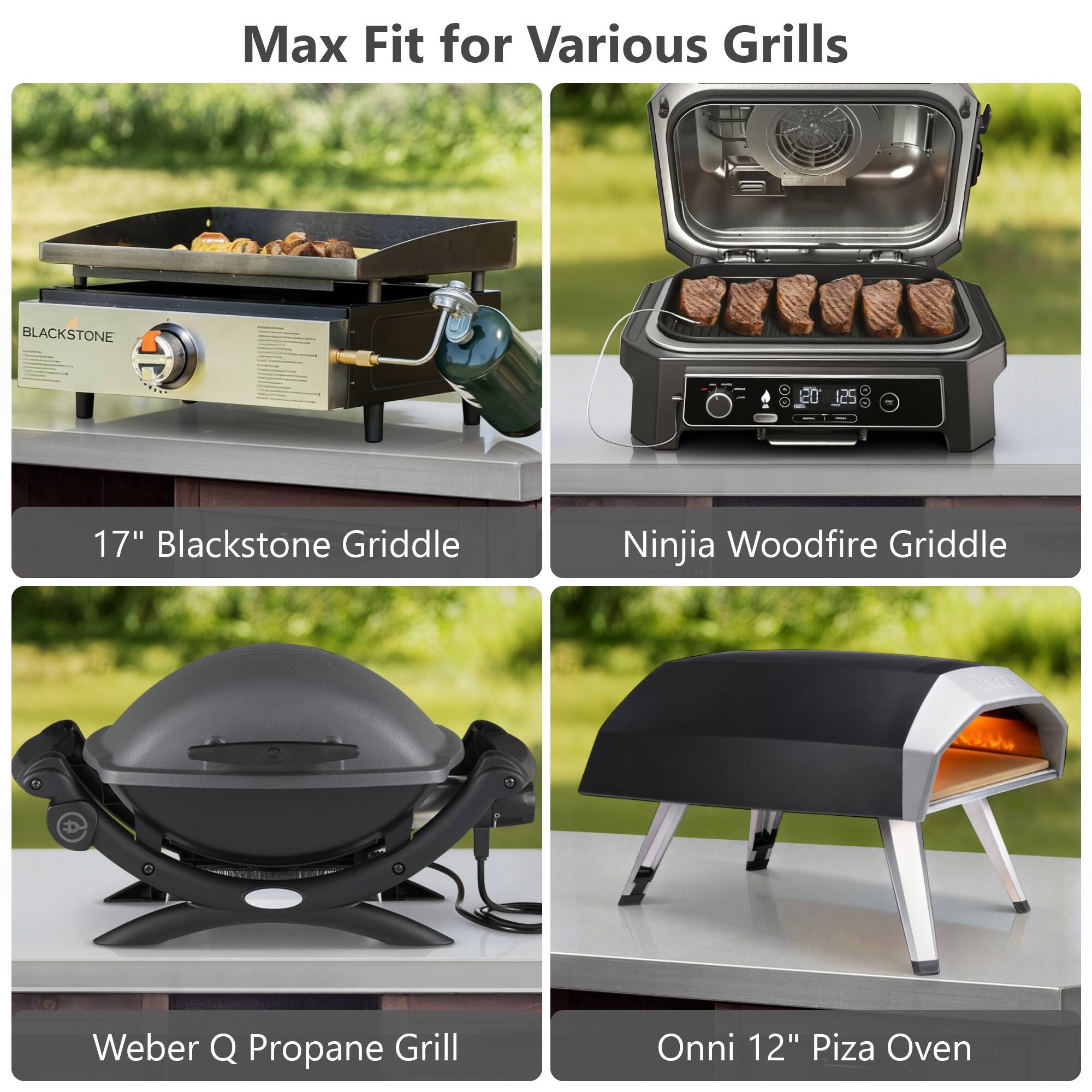 Max Fit for Various Grills

17" Blackstone Griddle

Ninja Woodfire Griddle

Weber Q Propane Grill

Onni 12" Pizza Oven