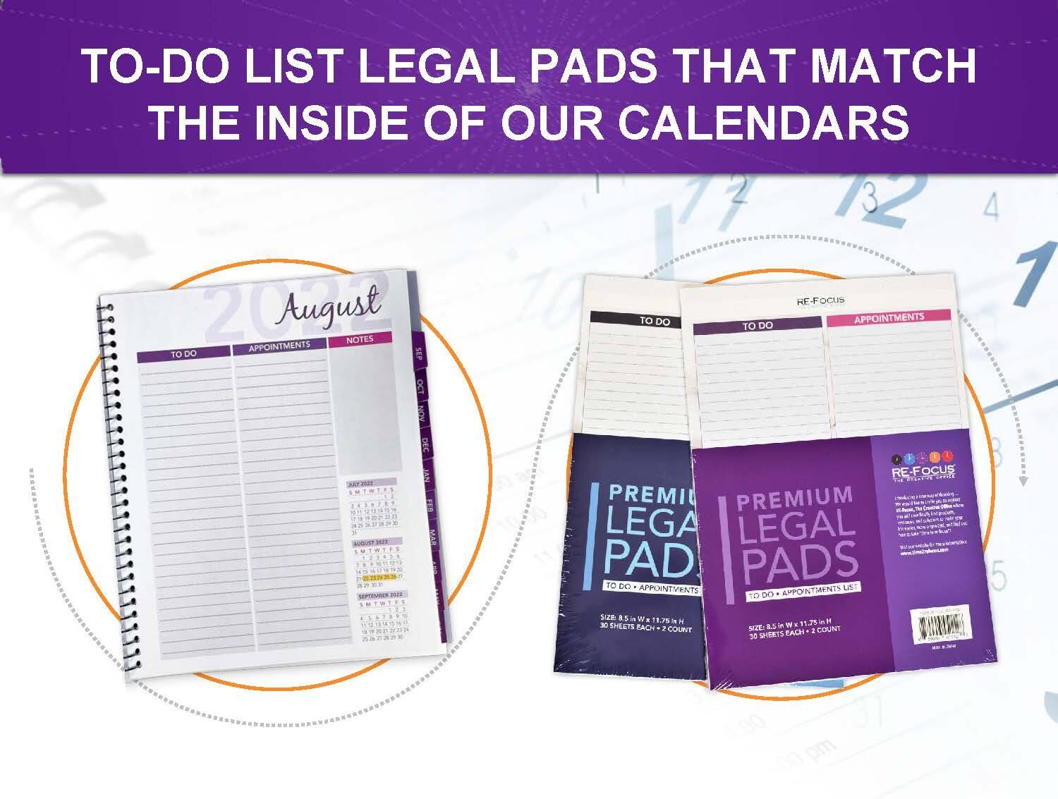 TO-DO LIST LEGAL PADS THAT MATCH THE INSIDE OF OUR CALENDARS

12 4 RF F-FOCUS 1 August TO DO TO DO APPOINTMENTS NOTES APPOINTMENTS TO DO SEP OCT KUN DEC KEY2020 FA 1838789 FER

1 NUGUST3N MAR . SEMBER m U RE-FOCUS 2402 PREMI PREMIUM LEGAL PAD PADS TO D LIST APPOINTMENTS APPOINTMENTS TO DO

85 Wx 1.75 11.7% im 30 SHEETS EACH 8.5 COUNT NZZ 2 COUNT 30 SHEETS EACH 5