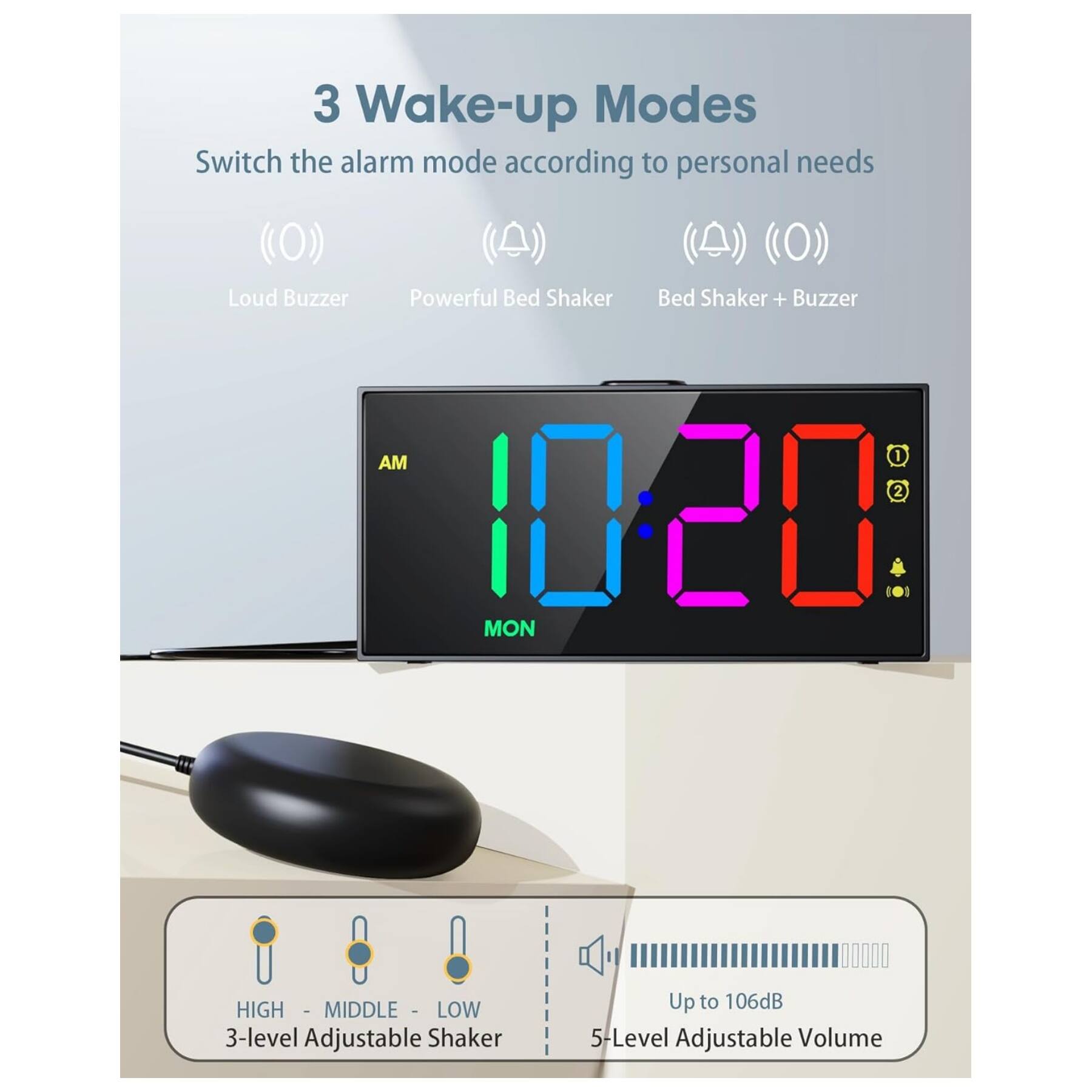 3 Wake-up Modes  
Switch the alarm mode according to personal needs  
- Loud Buzzer  
- Powerful Bed Shaker  
- Bed Shaker + Buzzer  

AM 10:20  
MON  

3-level Adjustable Shaker  
HIGH - MIDDLE - LOW  

5-Level Adjustable Volume  
Up to 106dB