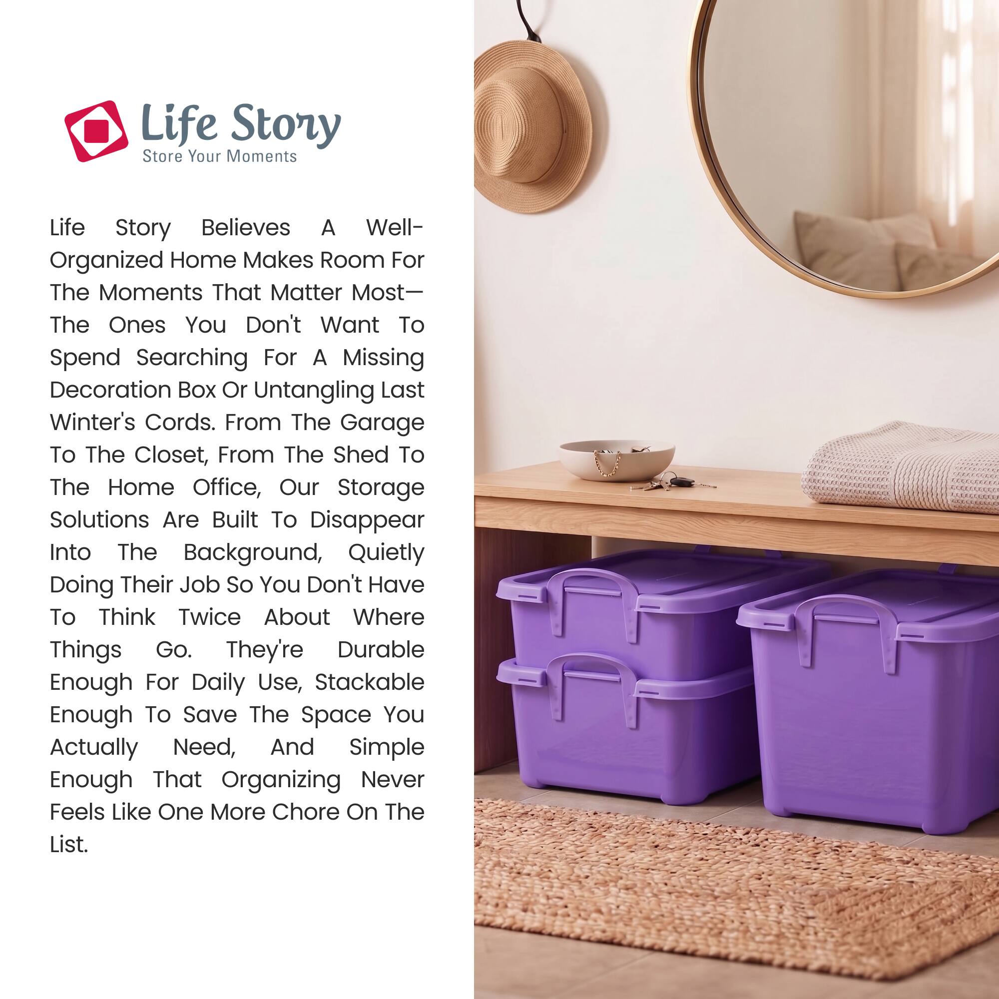 Life Story  
Store Your Moments

Life Story believes a well-organized home makes room for the moments that matter most—the ones you don't want to spend searching for a missing decoration box or untangling last winter's cords. From the garage to the closet, from the shed to the home office, our storage solutions are built to disappear into the background, quietly doing their job so you don't have to think twice about where things go. They're durable enough for daily use, stackable enough to save the space you actually need, and simple enough that organizing never feels like one more chore on the list.