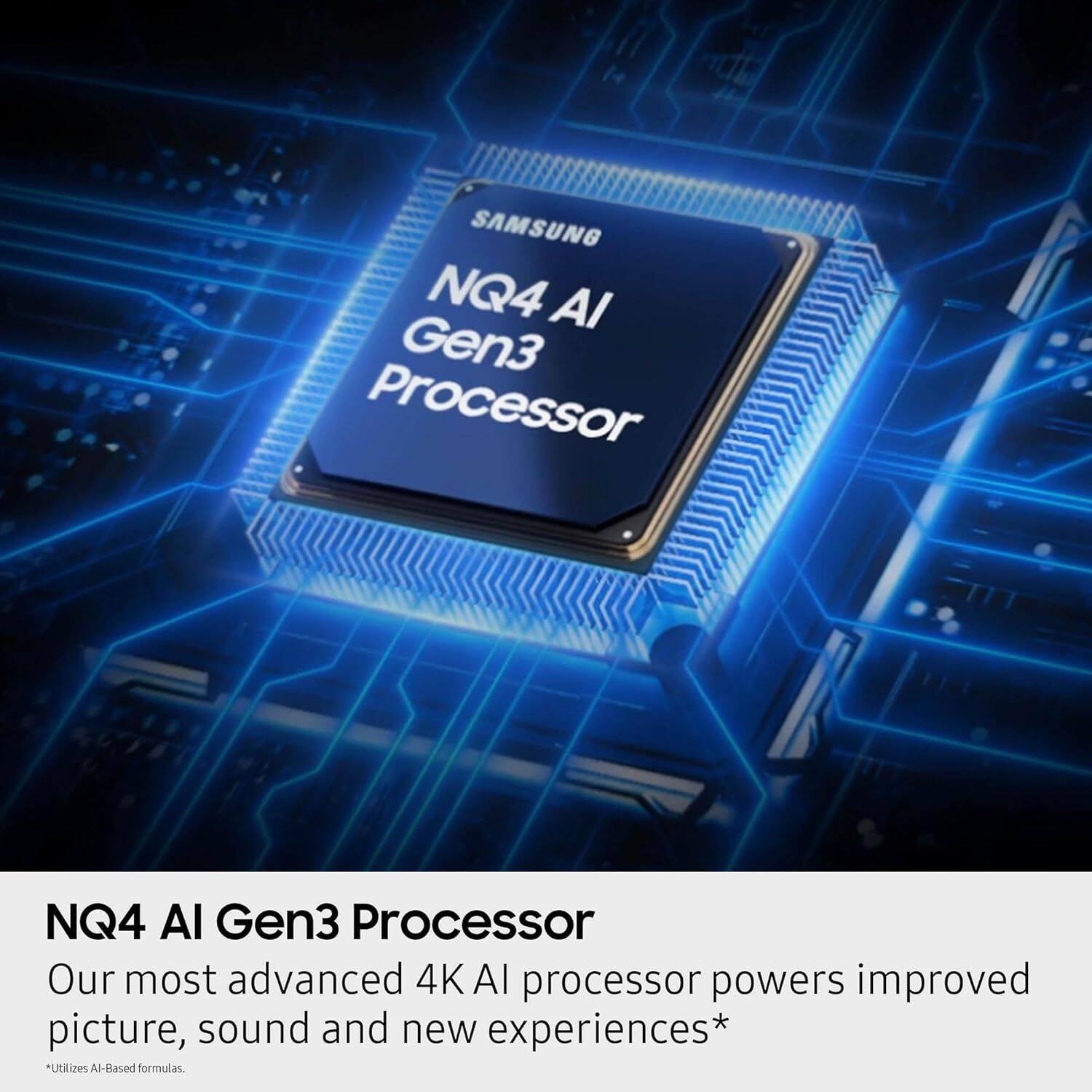 14 SAMSUNG NQ4 AI Gen3 Processor  
Our most advanced 4K AI processor powers improved picture, sound and new experiences*  
*Utilizes AI-Based formulas.