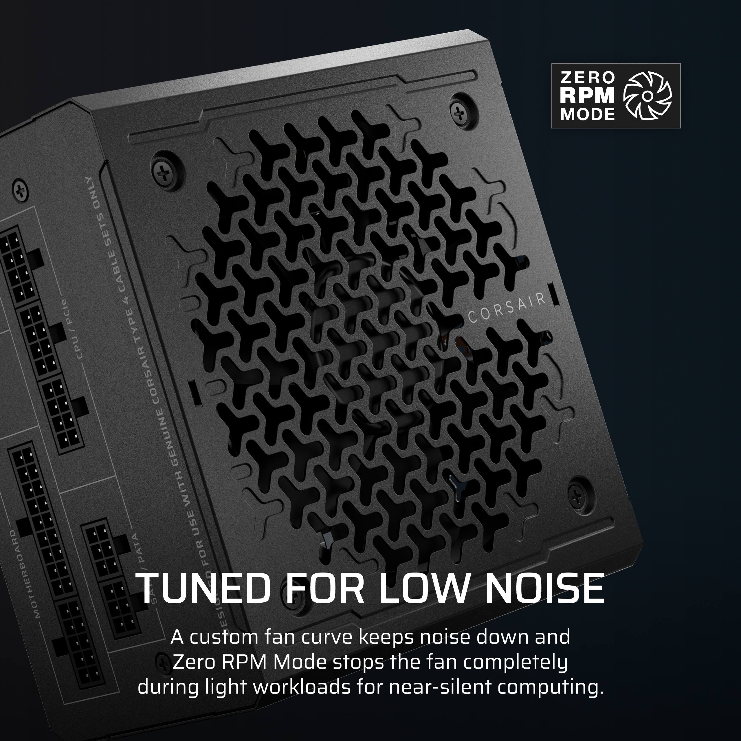 ZERO RPM MODE  
MOTHERBOARD  
ONLY SETS CABLE 4 PCIe  
CORSAIR CPU / TYPE CORSAIR GENUINE WITH USE PATA  
A custom fan curve keeps noise down and Zero RPM Mode stops the fan completely during light workloads for near-silent computing.