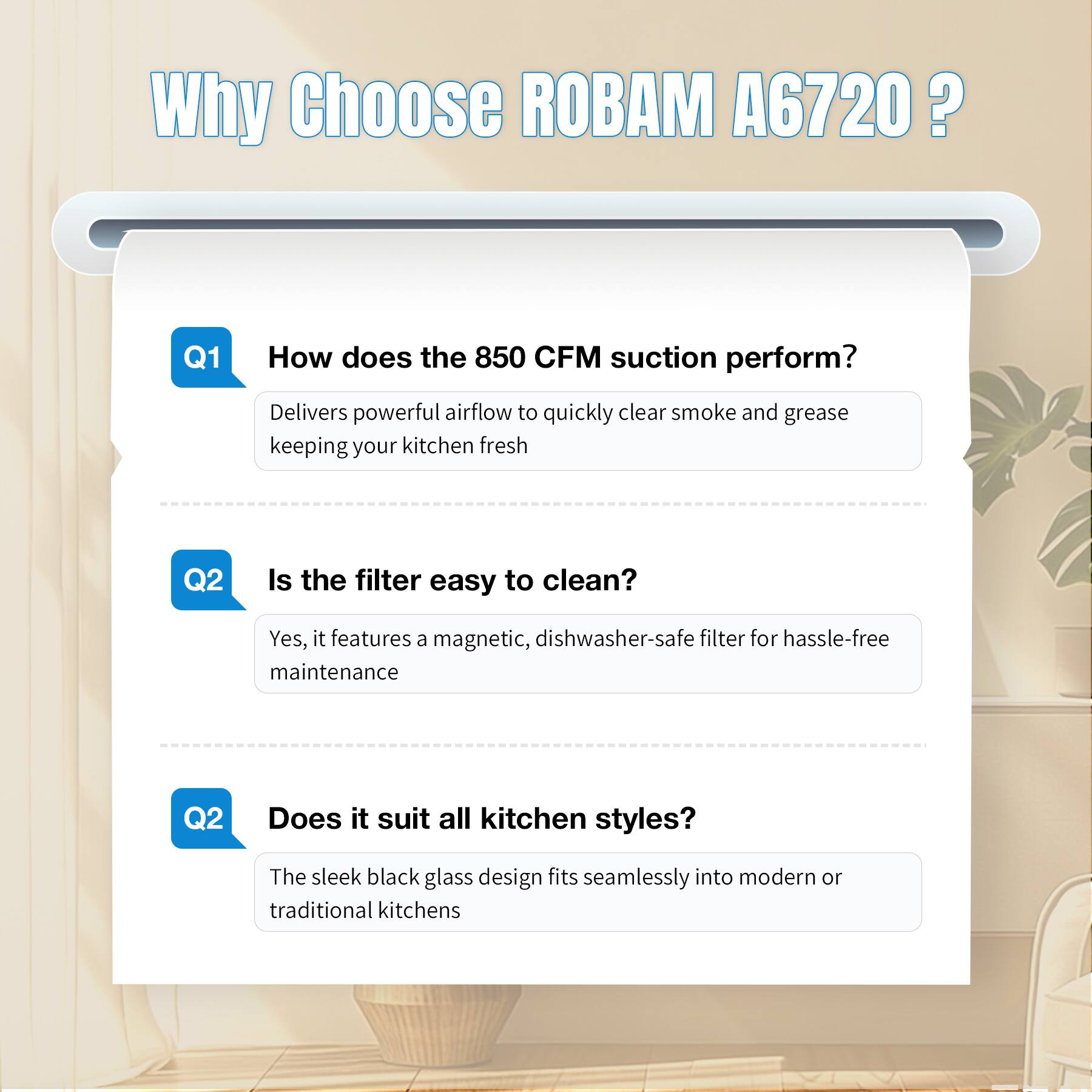Why Choose ROBAM A6720?

Q1
How does the 850 CFM suction perform?
Delivers powerful airflow to quickly clear smoke and grease keeping your kitchen fresh

Q2
Is the filter easy to clean?
Yes, it features a magnetic, dishwasher-safe filter for hassle-free maintenance

Q2
Does it suit all kitchen styles?
The sleek black glass design fits seamlessly into modern or traditional kitchens