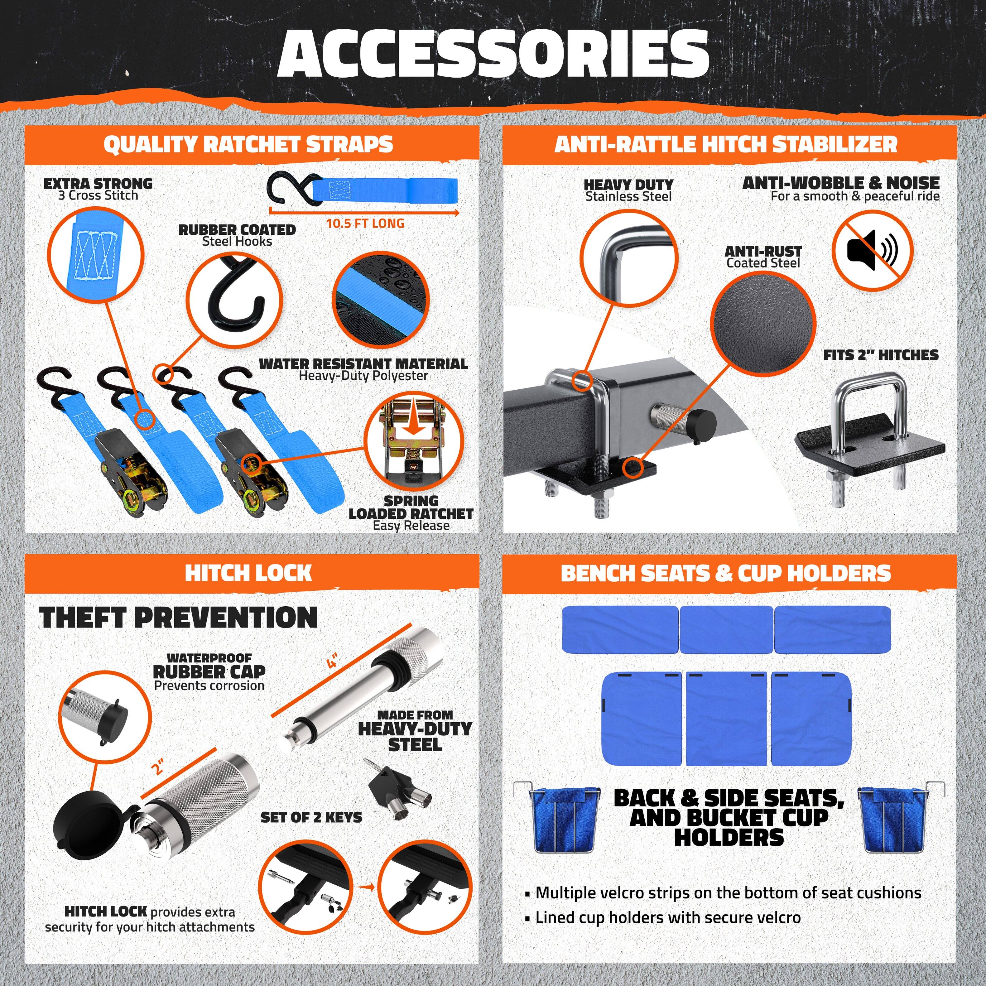 **ACCESSORIES**

**QUALITY RATCHET STRAPS**
- EXTRA STRONG
  - 3 Cross Stitch
- RUBBER COATED
  - Steel Hooks
- 10.5 FT LONG
- WATER RESISTANT MATERIAL
  - Heavy-Duty Polyester
- SPRING LOADED RATCHET
  - Easy Release

**ANTI-RATTLE HITCH STABILIZER**
- HEAVY DUTY
  - Stainless Steel
- ANTI-WOBBLE & NOISE
  - For a smooth & peaceful ride
- ANTI-RUST
  - Coated Steel
- FITS 2" HITCHES

**HITCH LOCK**
- THEFT PREVENTION
  - WATERPROOF RUBBER CAP
    - Prevents corrosion
  - MADE FROM HEAVY-DUTY STEEL
  - SET OF 2 KEYS
- HITCH LOCK provides extra security for your hitch attachments

**BENCH SEATS & CUP HOLDERS**
- BACK & SIDE SEATS, AND BUCKET CUP HOLDERS
  - Multiple velcro strips on the bottom of seat cushions
  - Lined cup holders with secure velcro