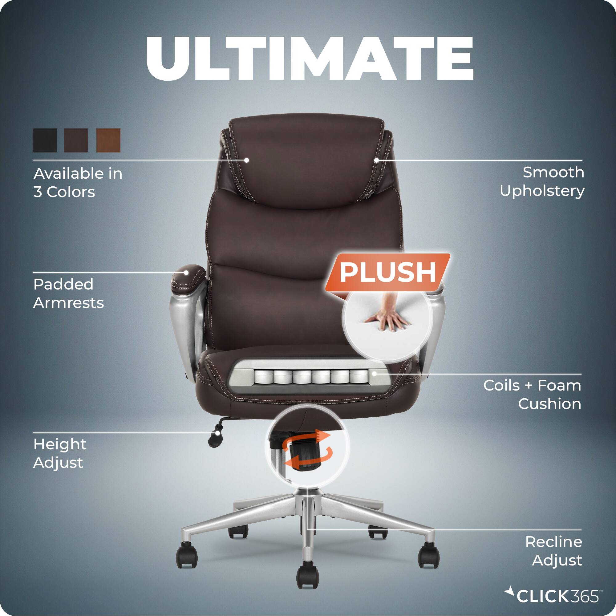 ULTIMATE  
Available in 3 Colors  
Smooth Upholstery  
Padded Armrests  
PLUSH  
Coils + Foam Cushion  
Height Adjust  
Recline Adjust  
CLICK365