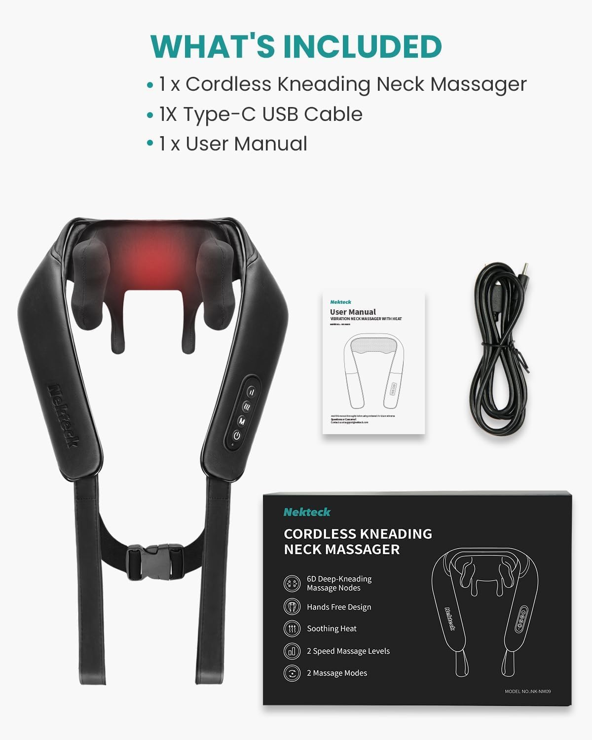 WHAT'S INCLUDED

1 x Cordless Kneading Neck Massager
1 x Type-C USB Cable
1 x User Manual

Mektech User Manual

Nekteck CORDLESS KNEADING NECK MASSAGER
6D Deep-Kneading Massage Nodes
Hands Free Design
Soothing Heat
2 Speed Massage Levels
2 Massage Modes
MODEL: NJNK-NM09
