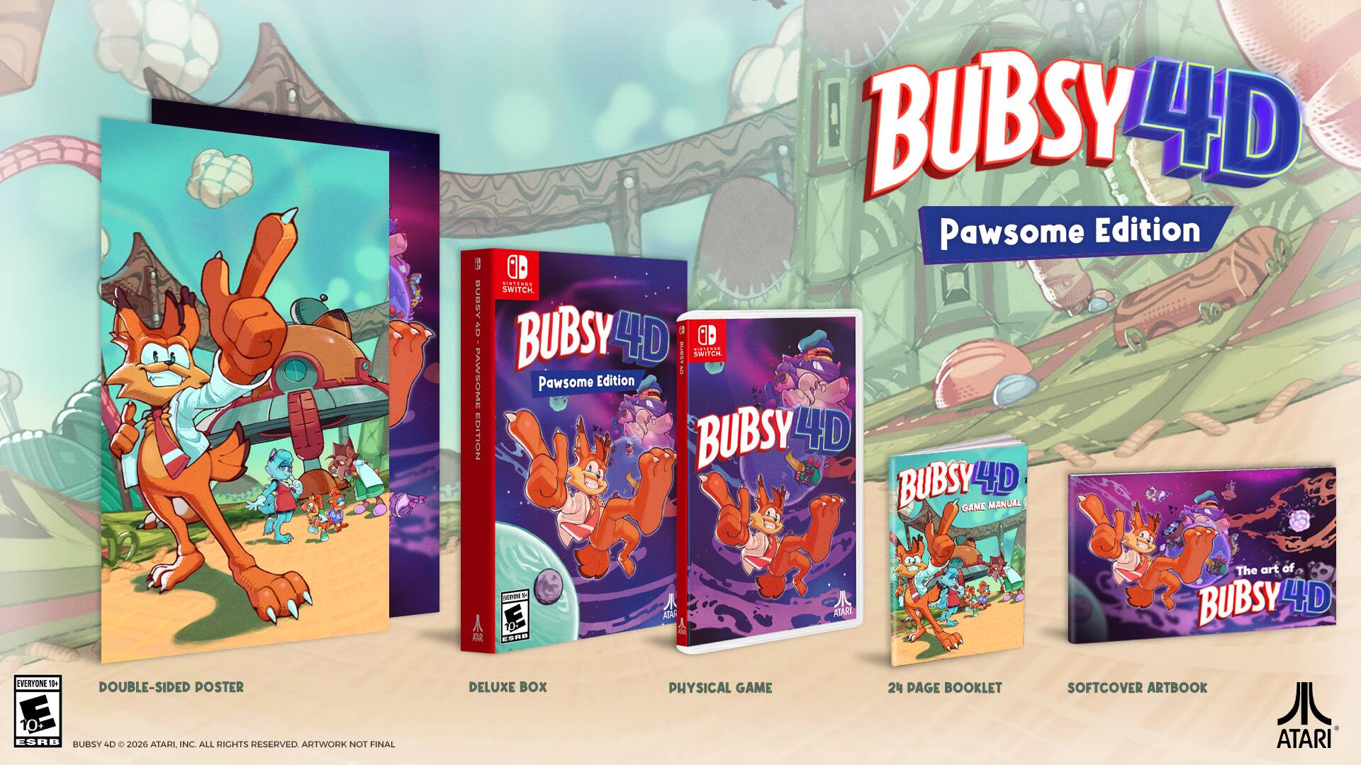 BUBSY 4D Pawsome Edition  
SWITCH  
BUBSY 4D  
GAME MANUAL  
DOUBLE-SIDED POSTER  
DELUXE BOX  
PHYSICAL GAME  
24 PAGE BOOKLET  
SOFTCOVER ARTBOOK  
EVERYONE  
ATARI  
2026  
ALL RIGHTS RESERVED  
ARTWORK NOT FINAL