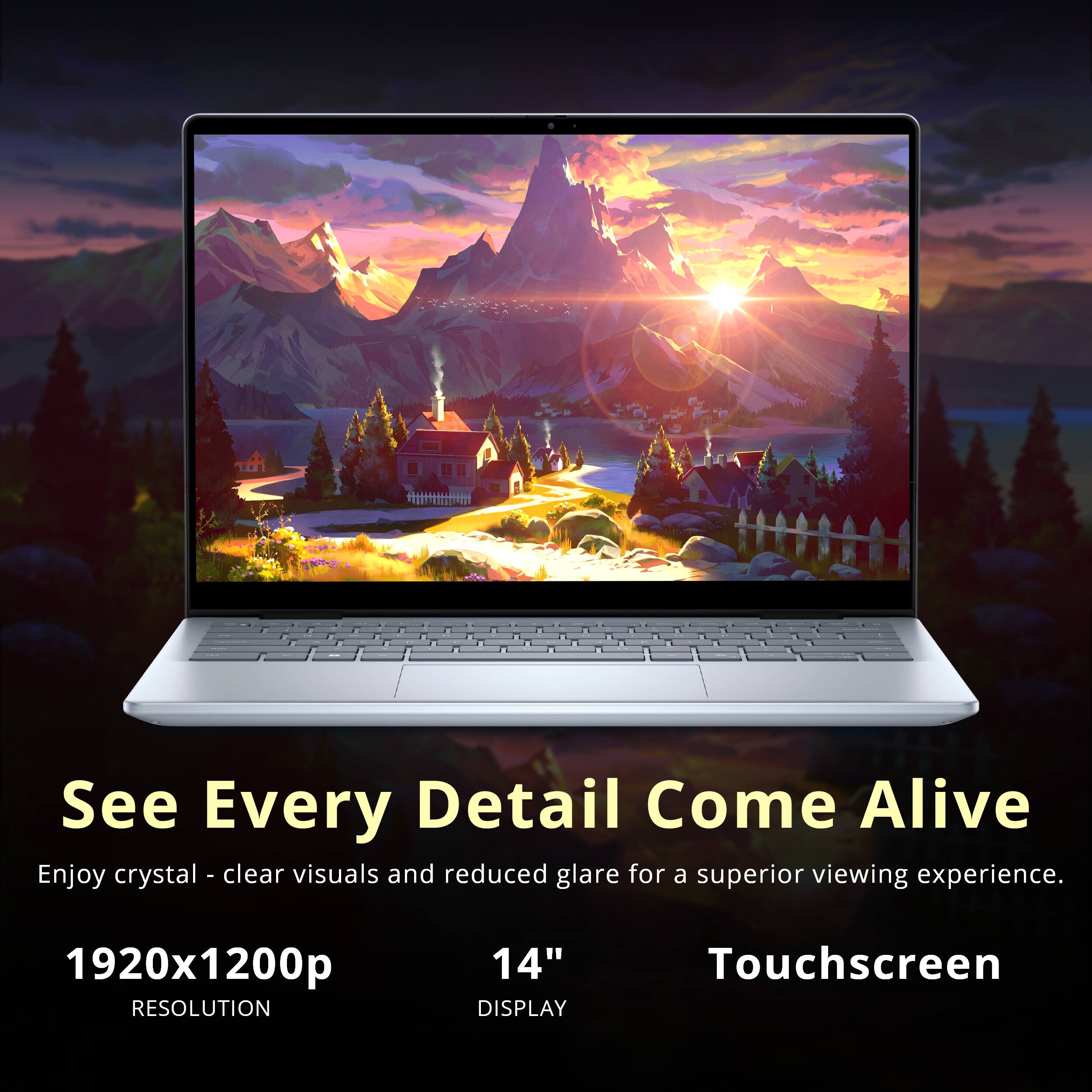 See Every Detail Come Alive  
Enjoy crystal-clear visuals and reduced glare for a superior viewing experience.  
1920x1200p RESOLUTION  
14" DISPLAY  
Touchscreen