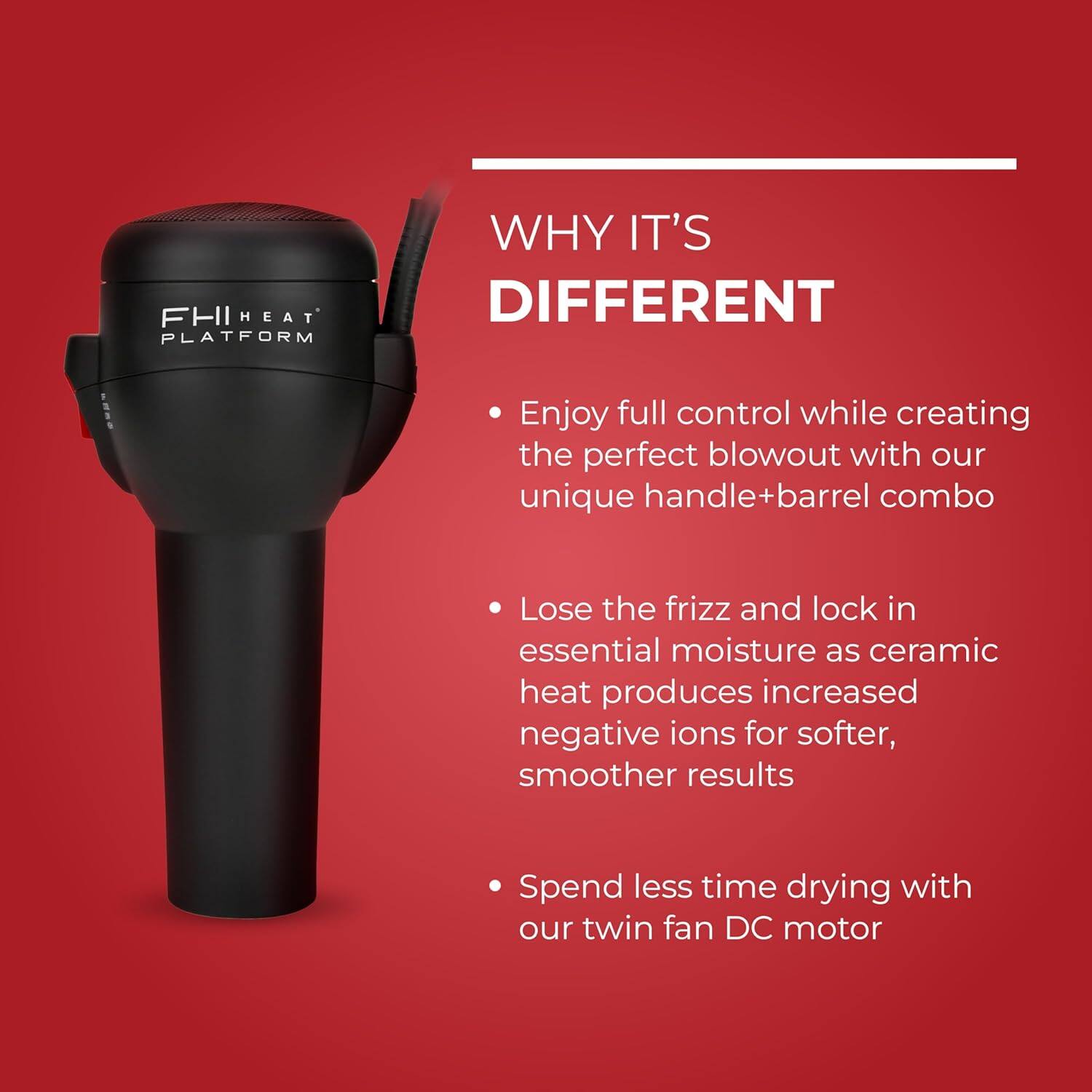 FHI HEAT PLATFORM  
WHY IT'S DIFFERENT  

- Enjoy full control while creating the perfect blowout with our unique handle+barrel combo  
- Lose the frizz and lock in essential moisture as ceramic heat produces increased negative ions for softer, smoother results  
- Spend less time drying with our twin fan DC motor