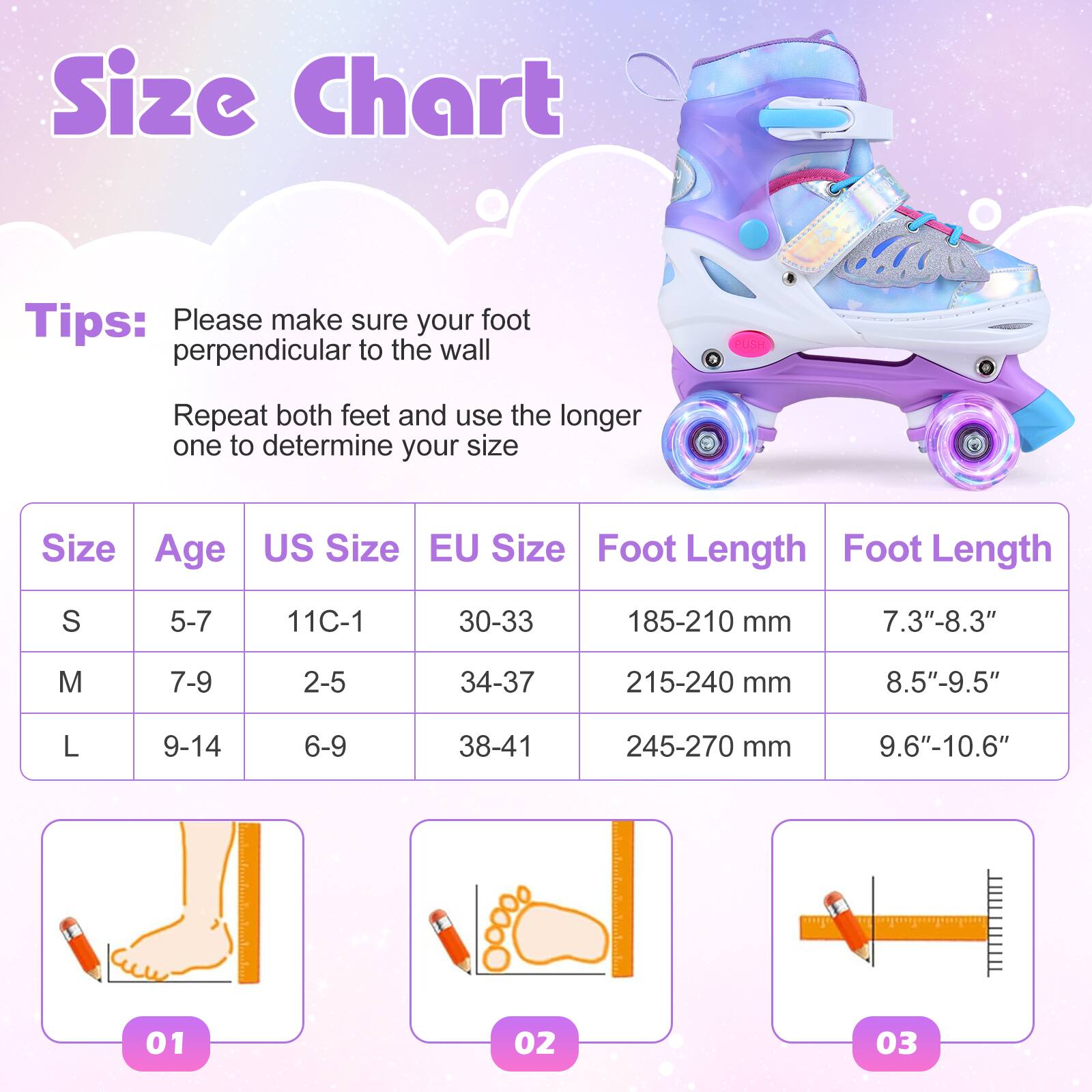 Size Chart

Tips:  
Please make sure your foot is perpendicular to the wall.  
Repeat both feet and use the longer one to determine your size.

| Size | Age  | US Size | EU Size | Foot Length | Foot Length |
|------|------|--------|--------|-------------|-------------|
| S    | 5-7  | 11C-1  | 30-33  | 185-210 mm   | 7.3"-8.3"    |
| M    | 7-9  | 2-5    | 34-37  | 215-240 mm   | 8.5"-9.5"    |
| L    | 9-14 | 6-9    | 38-41  | 245-270 mm   | 9.6"-10.6"   |