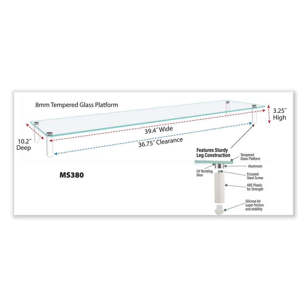 8mm Tempered Glass Platform  
10.2" Deep  
39.4" Wide  
36.75" Clearance  
3.25" High  

Features:  
- Sturdy Leg Construction  
- Tempered Glass Platform  
- UV Bonding Glue  
- Aluminum Encased Steel Screw  
- ABS Plastic for Strength  
- Silicone for super friction and stability  

MS380