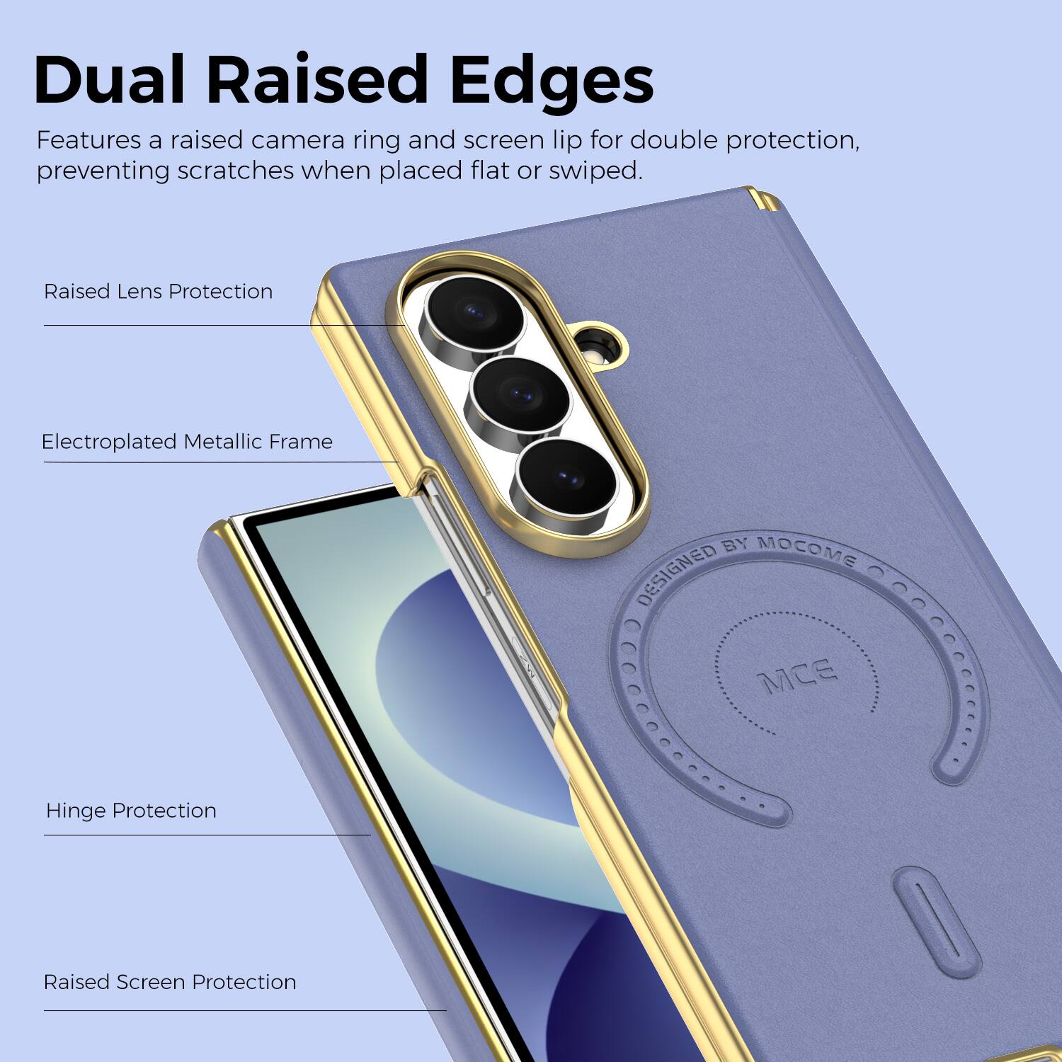 Dual Raised Edges  
Features a raised camera ring and screen lip for double protection, preventing scratches when placed flat or swiped.  

Raised Lens Protection  
Electroplated Metallic Frame  
Hinge Protection  
Raised Screen Protection