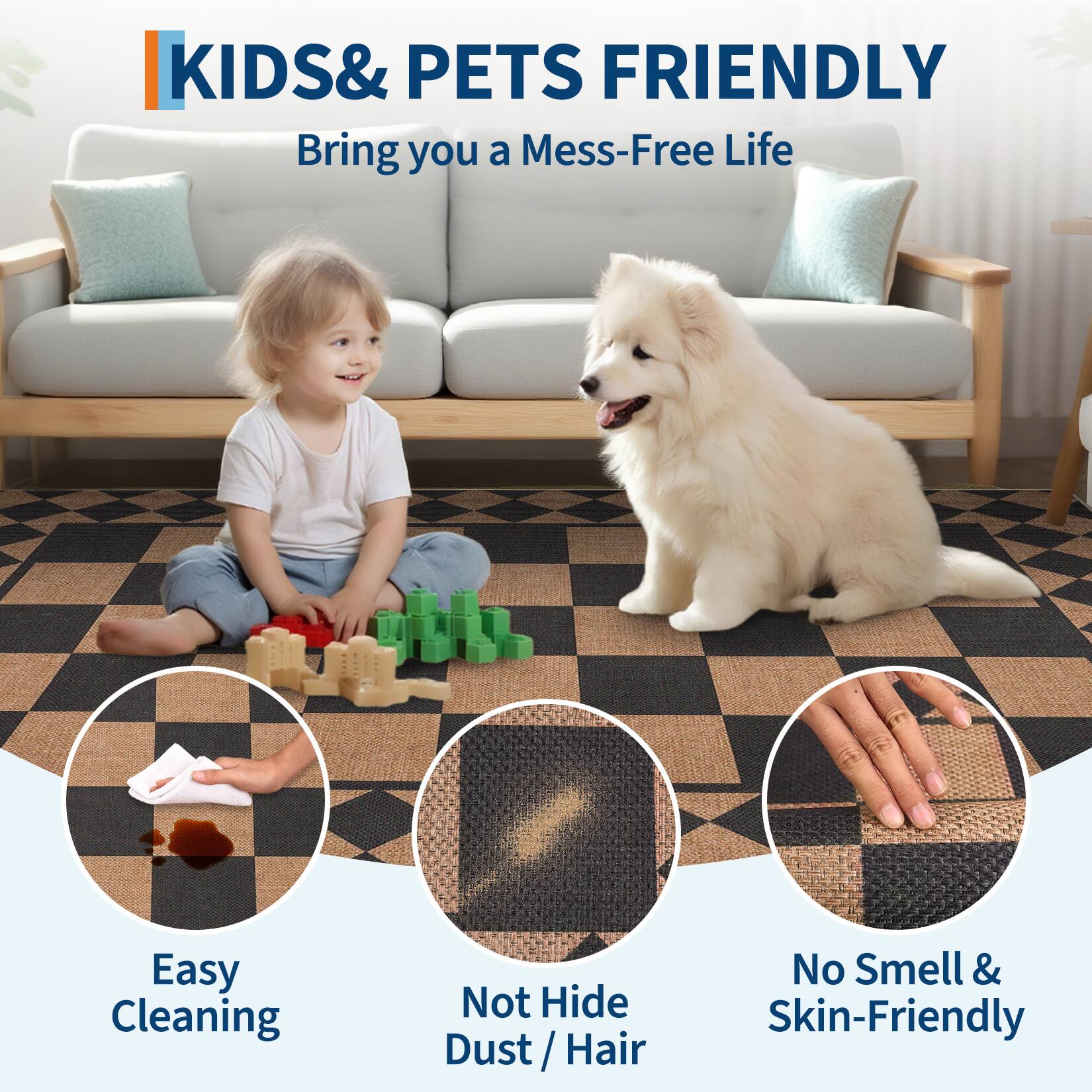 KIDS & PETS FRIENDLY  
Bring you a Mess-Free Life  

Easy Cleaning  
Not Hide Dust / Hair  
No Smell & Skin-Friendly