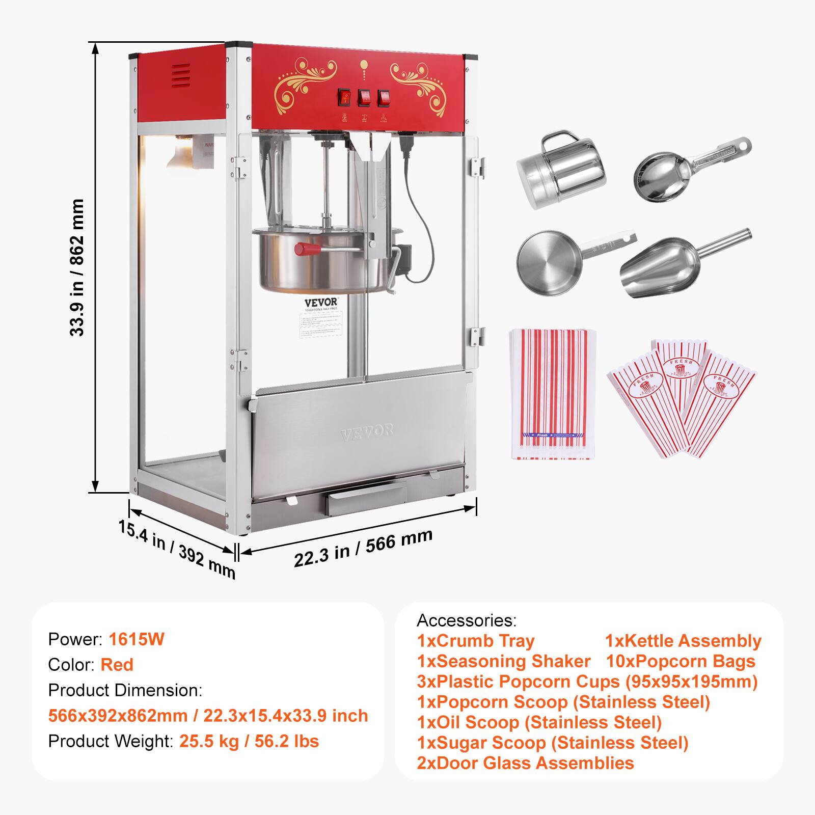 WAR  
mm 862 in 33.9  
VEVOR  
FRESH PRESE  
FRESH  
VEVOR  
15.4 in 392 mm  
/ 566 mm 22.3 in  
Power: 1615W  
Color: Red  
Product Dimension: 566x392x862mm / 22.3x15.4x33.9 inch  
Product Weight: 25.5 kg / 56.2 lbs  
Accessories:  
1xCrumb Tray  
1xKettle Assembly  
1xSeasoning Shaker  
10xPopcorn Bags  
3xPlastic Popcorn Cups (95x95x195mm)  
1xPopcorn Scoop (Stainless Steel)  
1xOil Scoop (Stainless Steel)  
1xSugar Scoop (Stainless Steel)  
2xDoor Glass Assemblies