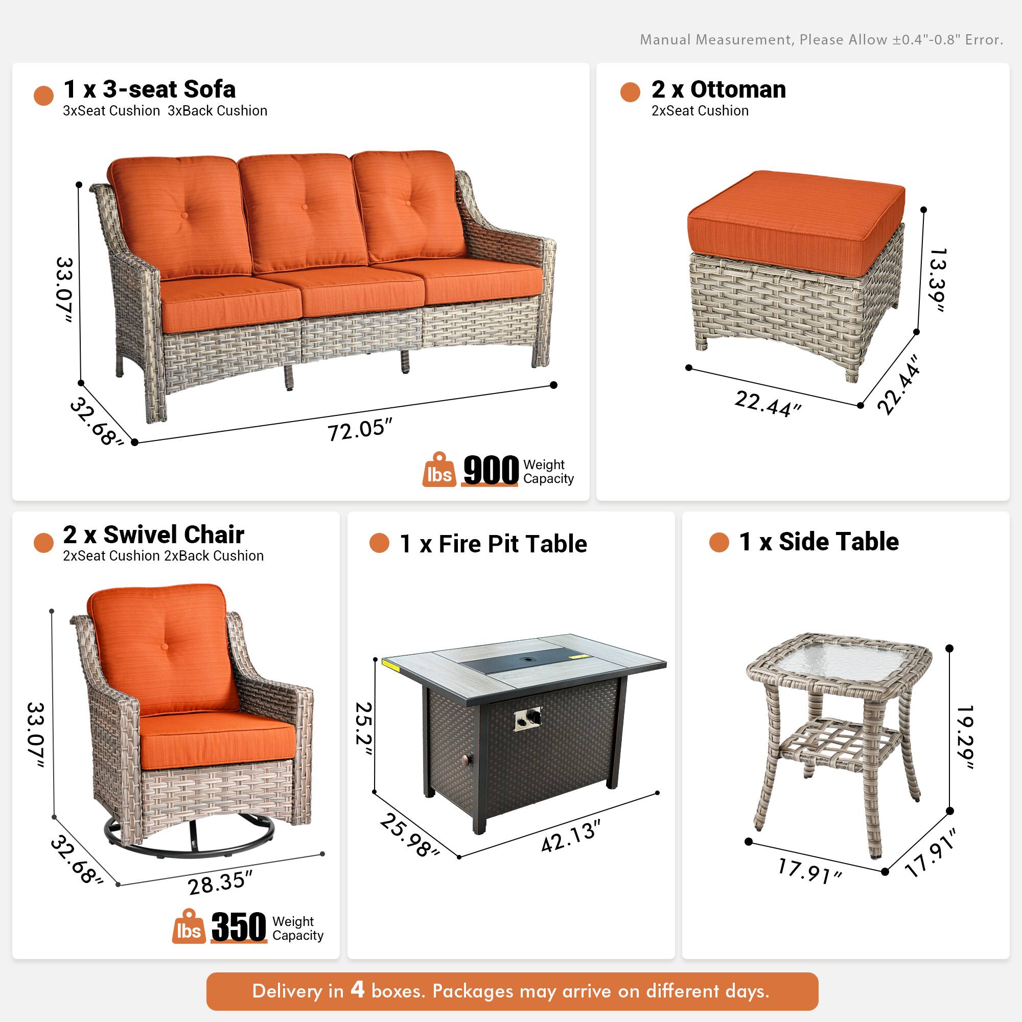 Manual Measurement, Please Allow 0.4"-0.8" Error.

1 x 3-seat Sofa  
3xSeat Cushion 3xBack Cushion  
33.07" 32.68" 72.05"  
Weight 900 lbs  
Capacity 22.44" 13.39" 22.44"

2 x Ottoman  
2xSeat Cushion  
22.44" 22.44" 13.39"

2 x Swivel Chair  
2xSeat Cushion 2xBack Cushion  
33.07" 32.68" 28.35"  
Weight 350 lbs  
Capacity 25.2" 25.98" 42.13"

1 x Fire Pit Table  
33.07" 32.68" 28.35"  
Weight 350 lbs  
Capacity 25.2" 25.98" 42.13"

1 x Side Table  
17.91" 17.91" 