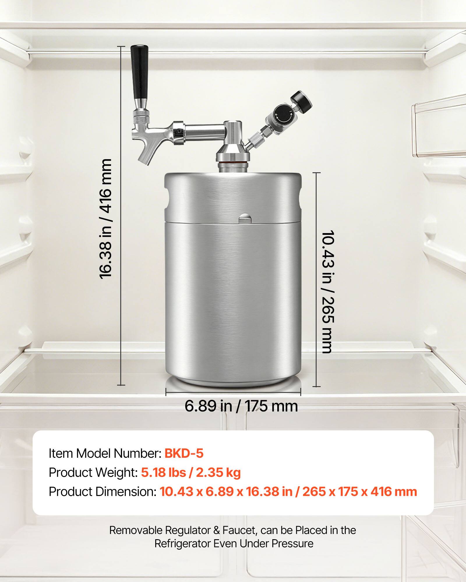 mm 416 / 16.38 in / 416 in 16.38 10.43 in / 265 mm 6.89 in / 175 mm

Item Model Number: BKD-5

Product Weight: 5.18 lbs / 2.35 kg

Product Dimension: 10.43 X 6.89 X 16.38 in / 265 X 175 X 416 mm

Removable Regulator & Faucet, can be Placed in the Refrigerator Even Under Pressure