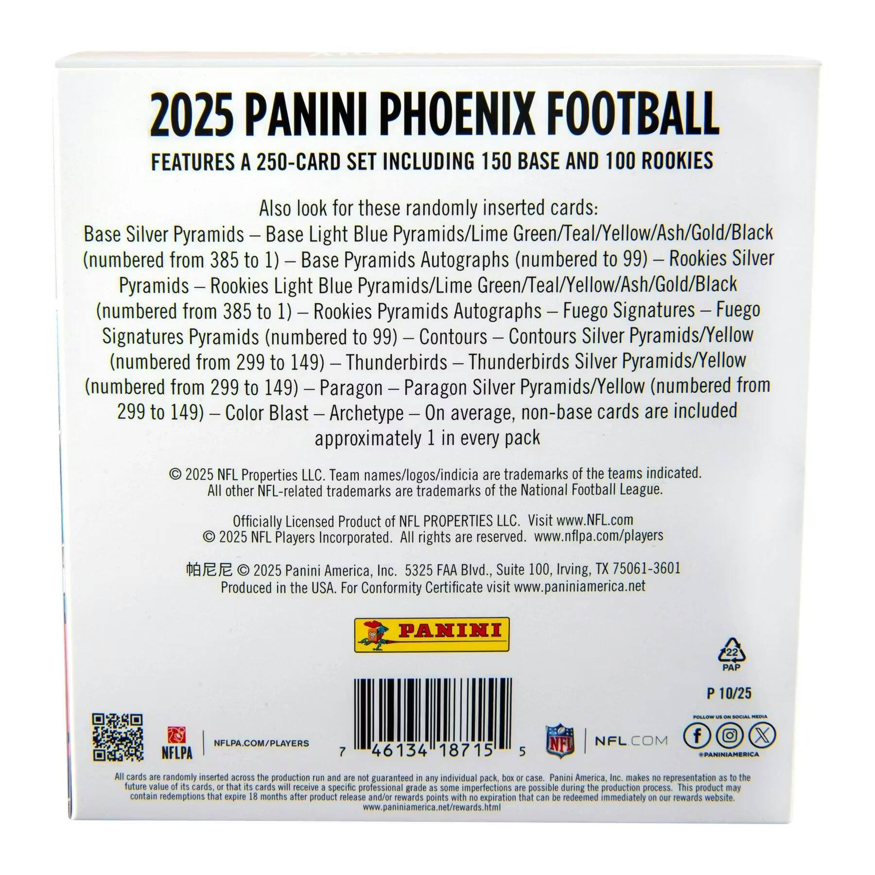 2025 PANINI PHOENIX FOOTBALL  
FEATURES A 250-CARD SET INCLUDING 150 BASE AND 100 ROOKIES  

Also look for these randomly inserted cards:  
- Base Silver Pyramids  
- Base Light Blue Pyramids/Lime Green/Teal/Yellow/Ash/Gold/Black (numbered from 385 to 1)  
- Base Pyramids Autographs (numbered to 99)  
- Rookies Silver Pyramids  
- Rookies Light Blue Pyramids/Lime Green/Teal/Yellow/Ash/Gold/Black (numbered from 385 to 1)  
- Rookies Pyramids Autographs  
- Fuego Signatures  
- Fuego Signatures Pyramids (numbered to 99)  
- Contours  
- Contours Silver Pyramids/Yellow (numbered from 299 to 149)  
- Thunderbirds  
- Thunderbirds Silver Pyramids/Yellow (numbered from 299 to 149)  
- Paragon  
- Paragon Silver Pyramids/Yellow (numbered from 299 to 149)  
- Color Blast