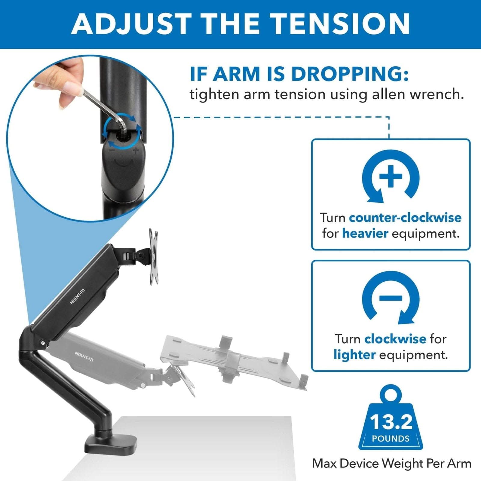 ADJUST THE TENSION

IF ARM IS DROPPING: tighten arm tension using allen wrench.

Turn counter-clockwise for heavier equipment.

Turn clockwise for lighter equipment.

13.2 POUNDS Max Device Weight Per Arm