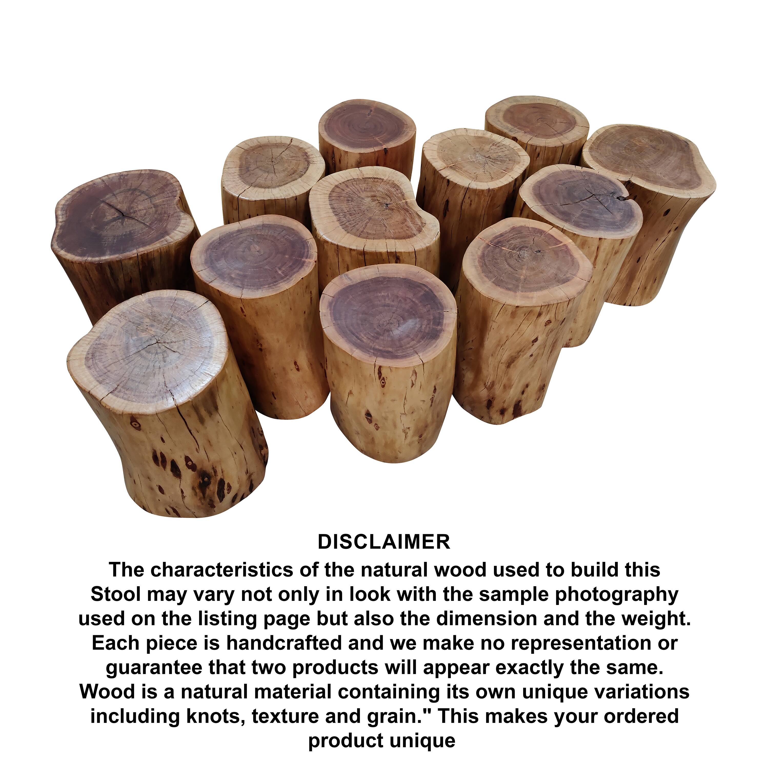 DISCLAIMER

The characteristics of the natural wood used to build this Stool may vary not only in look with the sample photography used on the listing page but also the dimension and the weight. Each piece is handcrafted and we make no representation or guarantee that two products will appear exactly the same. Wood is a natural material containing its own unique variations including knots, texture and grain. This makes your ordered product unique.